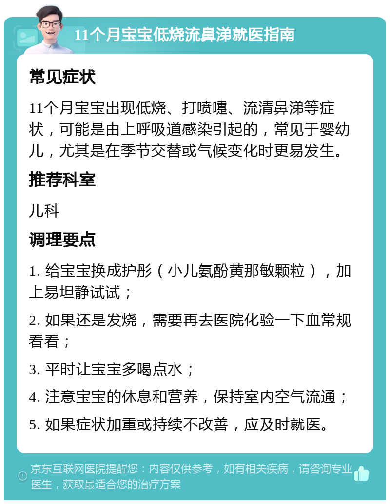 11个月宝宝低烧流鼻涕就医指南 常见症状 11个月宝宝出现低烧、打喷嚏、流清鼻涕等症状，可能是由上呼吸道感染引起的，常见于婴幼儿，尤其是在季节交替或气候变化时更易发生。 推荐科室 儿科 调理要点 1. 给宝宝换成护彤（小儿氨酚黄那敏颗粒），加上易坦静试试； 2. 如果还是发烧，需要再去医院化验一下血常规看看； 3. 平时让宝宝多喝点水； 4. 注意宝宝的休息和营养，保持室内空气流通； 5. 如果症状加重或持续不改善，应及时就医。