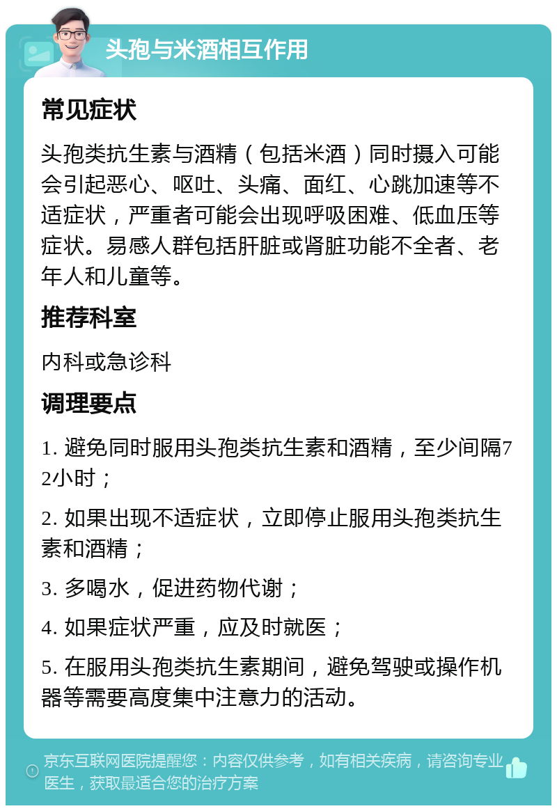 头孢与米酒相互作用 常见症状 头孢类抗生素与酒精（包括米酒）同时摄入可能会引起恶心、呕吐、头痛、面红、心跳加速等不适症状，严重者可能会出现呼吸困难、低血压等症状。易感人群包括肝脏或肾脏功能不全者、老年人和儿童等。 推荐科室 内科或急诊科 调理要点 1. 避免同时服用头孢类抗生素和酒精，至少间隔72小时； 2. 如果出现不适症状，立即停止服用头孢类抗生素和酒精； 3. 多喝水，促进药物代谢； 4. 如果症状严重，应及时就医； 5. 在服用头孢类抗生素期间，避免驾驶或操作机器等需要高度集中注意力的活动。