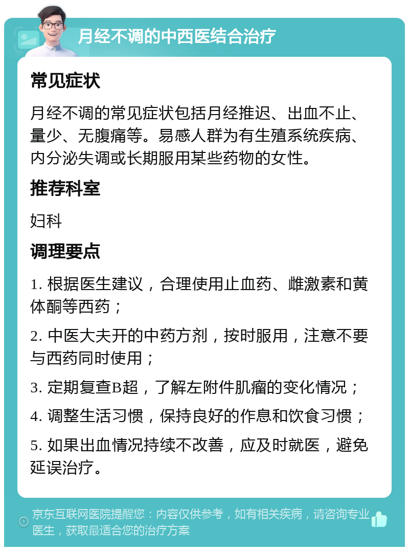 月经不调的中西医结合治疗 常见症状 月经不调的常见症状包括月经推迟、出血不止、量少、无腹痛等。易感人群为有生殖系统疾病、内分泌失调或长期服用某些药物的女性。 推荐科室 妇科 调理要点 1. 根据医生建议，合理使用止血药、雌激素和黄体酮等西药； 2. 中医大夫开的中药方剂，按时服用，注意不要与西药同时使用； 3. 定期复查B超，了解左附件肌瘤的变化情况； 4. 调整生活习惯，保持良好的作息和饮食习惯； 5. 如果出血情况持续不改善，应及时就医，避免延误治疗。