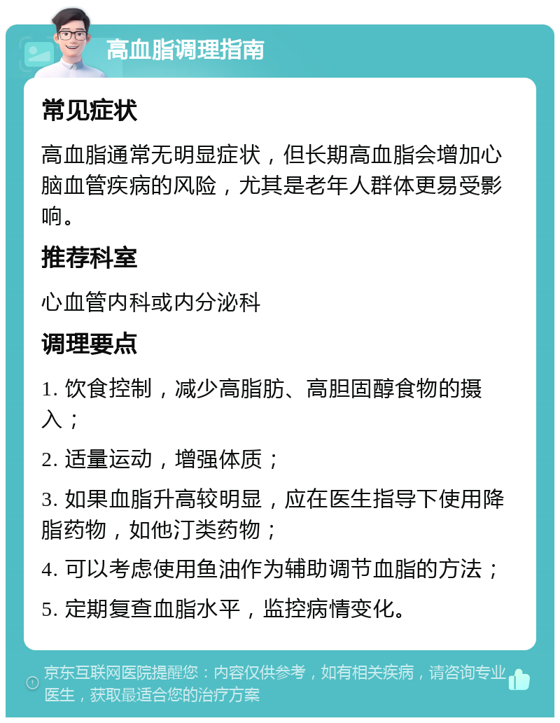 高血脂调理指南 常见症状 高血脂通常无明显症状，但长期高血脂会增加心脑血管疾病的风险，尤其是老年人群体更易受影响。 推荐科室 心血管内科或内分泌科 调理要点 1. 饮食控制，减少高脂肪、高胆固醇食物的摄入； 2. 适量运动，增强体质； 3. 如果血脂升高较明显，应在医生指导下使用降脂药物，如他汀类药物； 4. 可以考虑使用鱼油作为辅助调节血脂的方法； 5. 定期复查血脂水平，监控病情变化。