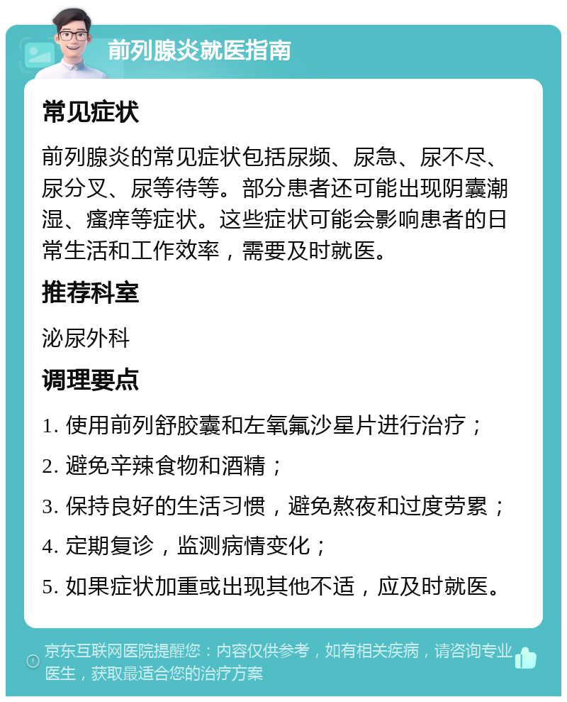 前列腺炎就医指南 常见症状 前列腺炎的常见症状包括尿频、尿急、尿不尽、尿分叉、尿等待等。部分患者还可能出现阴囊潮湿、瘙痒等症状。这些症状可能会影响患者的日常生活和工作效率，需要及时就医。 推荐科室 泌尿外科 调理要点 1. 使用前列舒胶囊和左氧氟沙星片进行治疗； 2. 避免辛辣食物和酒精； 3. 保持良好的生活习惯，避免熬夜和过度劳累； 4. 定期复诊，监测病情变化； 5. 如果症状加重或出现其他不适，应及时就医。