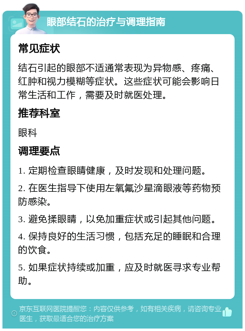 眼部结石的治疗与调理指南 常见症状 结石引起的眼部不适通常表现为异物感、疼痛、红肿和视力模糊等症状。这些症状可能会影响日常生活和工作，需要及时就医处理。 推荐科室 眼科 调理要点 1. 定期检查眼睛健康，及时发现和处理问题。 2. 在医生指导下使用左氧氟沙星滴眼液等药物预防感染。 3. 避免揉眼睛，以免加重症状或引起其他问题。 4. 保持良好的生活习惯，包括充足的睡眠和合理的饮食。 5. 如果症状持续或加重，应及时就医寻求专业帮助。