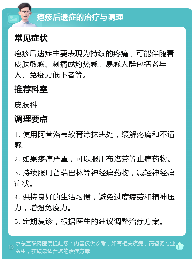 疱疹后遗症的治疗与调理 常见症状 疱疹后遗症主要表现为持续的疼痛，可能伴随着皮肤敏感、刺痛或灼热感。易感人群包括老年人、免疫力低下者等。 推荐科室 皮肤科 调理要点 1. 使用阿昔洛韦软膏涂抹患处，缓解疼痛和不适感。 2. 如果疼痛严重，可以服用布洛芬等止痛药物。 3. 持续服用普瑞巴林等神经痛药物，减轻神经痛症状。 4. 保持良好的生活习惯，避免过度疲劳和精神压力，增强免疫力。 5. 定期复诊，根据医生的建议调整治疗方案。