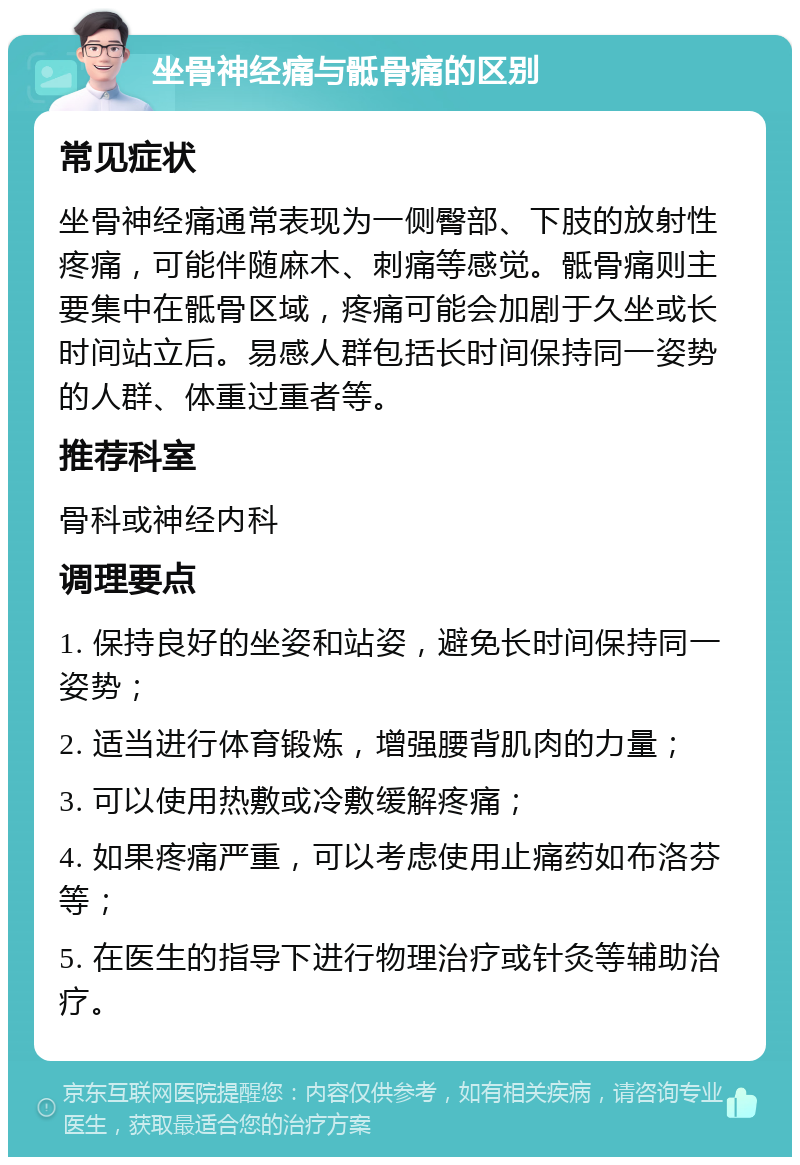 坐骨神经痛与骶骨痛的区别 常见症状 坐骨神经痛通常表现为一侧臀部、下肢的放射性疼痛，可能伴随麻木、刺痛等感觉。骶骨痛则主要集中在骶骨区域，疼痛可能会加剧于久坐或长时间站立后。易感人群包括长时间保持同一姿势的人群、体重过重者等。 推荐科室 骨科或神经内科 调理要点 1. 保持良好的坐姿和站姿，避免长时间保持同一姿势； 2. 适当进行体育锻炼，增强腰背肌肉的力量； 3. 可以使用热敷或冷敷缓解疼痛； 4. 如果疼痛严重，可以考虑使用止痛药如布洛芬等； 5. 在医生的指导下进行物理治疗或针灸等辅助治疗。