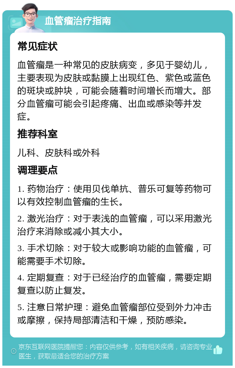 血管瘤治疗指南 常见症状 血管瘤是一种常见的皮肤病变，多见于婴幼儿，主要表现为皮肤或黏膜上出现红色、紫色或蓝色的斑块或肿块，可能会随着时间增长而增大。部分血管瘤可能会引起疼痛、出血或感染等并发症。 推荐科室 儿科、皮肤科或外科 调理要点 1. 药物治疗：使用贝伐单抗、普乐可复等药物可以有效控制血管瘤的生长。 2. 激光治疗：对于表浅的血管瘤，可以采用激光治疗来消除或减小其大小。 3. 手术切除：对于较大或影响功能的血管瘤，可能需要手术切除。 4. 定期复查：对于已经治疗的血管瘤，需要定期复查以防止复发。 5. 注意日常护理：避免血管瘤部位受到外力冲击或摩擦，保持局部清洁和干燥，预防感染。