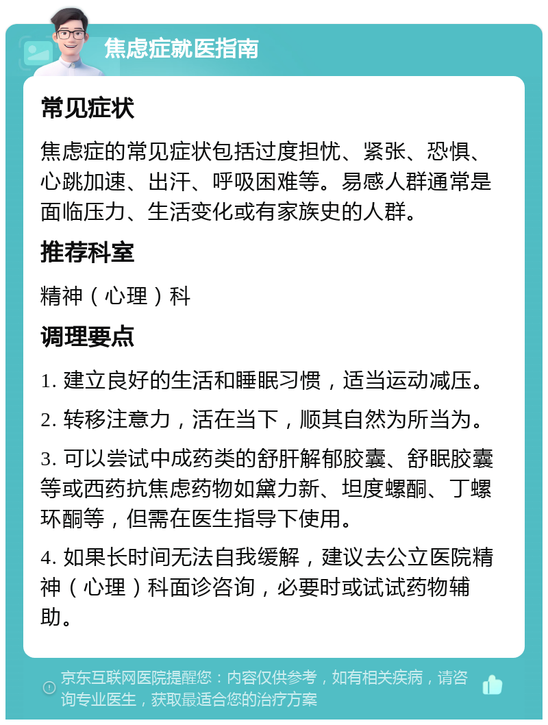 焦虑症就医指南 常见症状 焦虑症的常见症状包括过度担忧、紧张、恐惧、心跳加速、出汗、呼吸困难等。易感人群通常是面临压力、生活变化或有家族史的人群。 推荐科室 精神（心理）科 调理要点 1. 建立良好的生活和睡眠习惯，适当运动减压。 2. 转移注意力，活在当下，顺其自然为所当为。 3. 可以尝试中成药类的舒肝解郁胶囊、舒眠胶囊等或西药抗焦虑药物如黛力新、坦度螺酮、丁螺环酮等，但需在医生指导下使用。 4. 如果长时间无法自我缓解，建议去公立医院精神（心理）科面诊咨询，必要时或试试药物辅助。