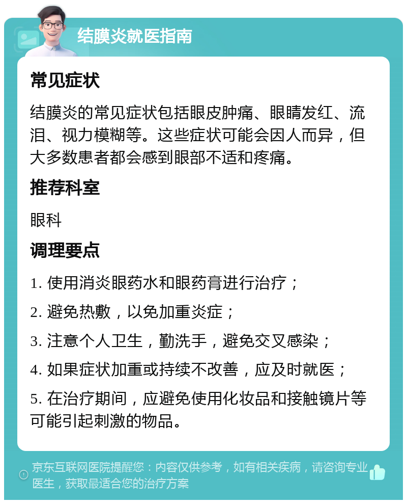 结膜炎就医指南 常见症状 结膜炎的常见症状包括眼皮肿痛、眼睛发红、流泪、视力模糊等。这些症状可能会因人而异，但大多数患者都会感到眼部不适和疼痛。 推荐科室 眼科 调理要点 1. 使用消炎眼药水和眼药膏进行治疗； 2. 避免热敷，以免加重炎症； 3. 注意个人卫生，勤洗手，避免交叉感染； 4. 如果症状加重或持续不改善，应及时就医； 5. 在治疗期间，应避免使用化妆品和接触镜片等可能引起刺激的物品。