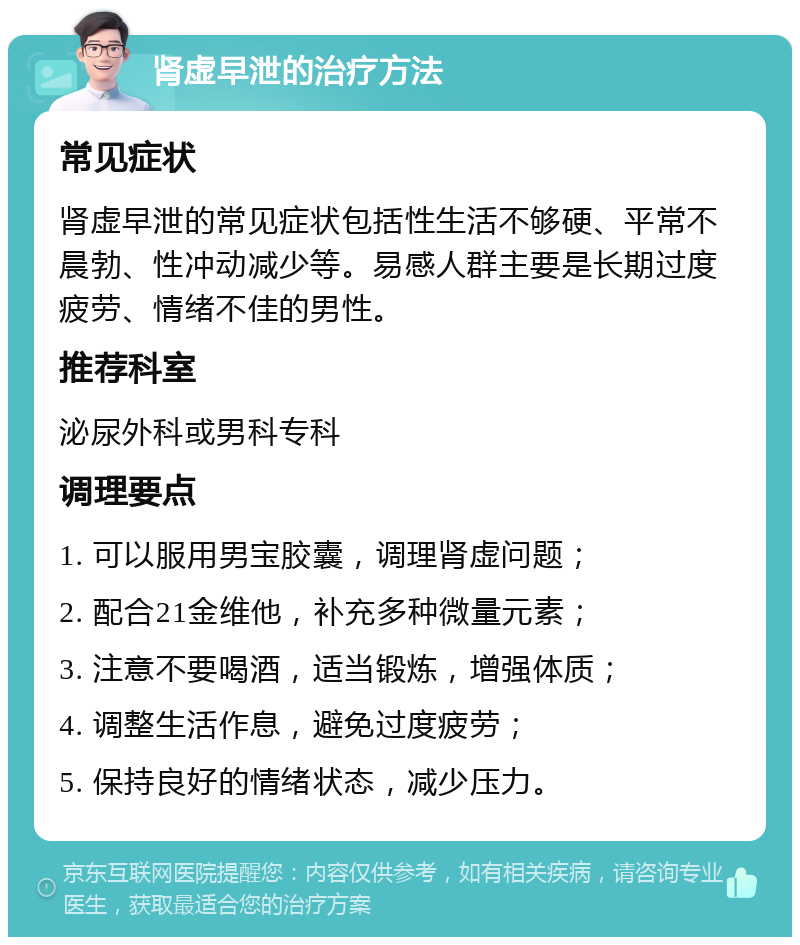 肾虚早泄的治疗方法 常见症状 肾虚早泄的常见症状包括性生活不够硬、平常不晨勃、性冲动减少等。易感人群主要是长期过度疲劳、情绪不佳的男性。 推荐科室 泌尿外科或男科专科 调理要点 1. 可以服用男宝胶囊，调理肾虚问题； 2. 配合21金维他，补充多种微量元素； 3. 注意不要喝酒，适当锻炼，增强体质； 4. 调整生活作息，避免过度疲劳； 5. 保持良好的情绪状态，减少压力。