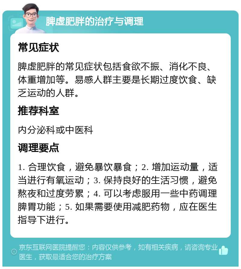 脾虚肥胖的治疗与调理 常见症状 脾虚肥胖的常见症状包括食欲不振、消化不良、体重增加等。易感人群主要是长期过度饮食、缺乏运动的人群。 推荐科室 内分泌科或中医科 调理要点 1. 合理饮食，避免暴饮暴食；2. 增加运动量，适当进行有氧运动；3. 保持良好的生活习惯，避免熬夜和过度劳累；4. 可以考虑服用一些中药调理脾胃功能；5. 如果需要使用减肥药物，应在医生指导下进行。