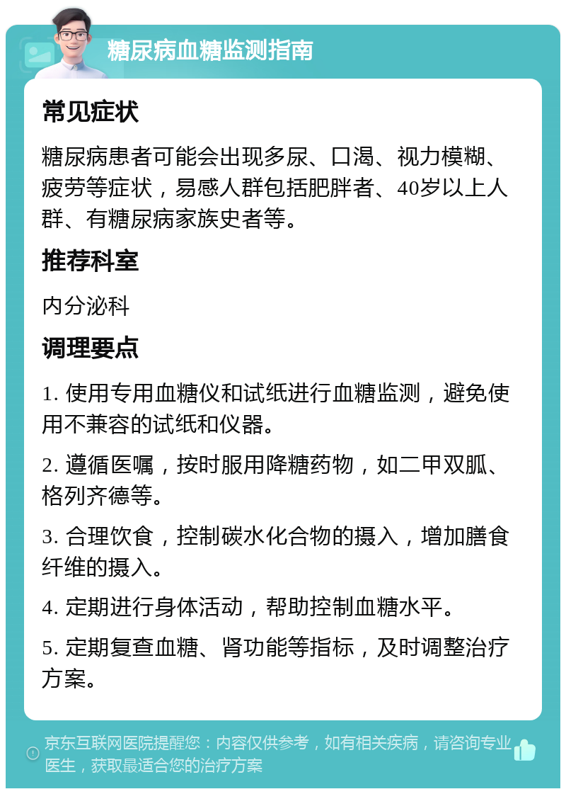 糖尿病血糖监测指南 常见症状 糖尿病患者可能会出现多尿、口渴、视力模糊、疲劳等症状，易感人群包括肥胖者、40岁以上人群、有糖尿病家族史者等。 推荐科室 内分泌科 调理要点 1. 使用专用血糖仪和试纸进行血糖监测，避免使用不兼容的试纸和仪器。 2. 遵循医嘱，按时服用降糖药物，如二甲双胍、格列齐德等。 3. 合理饮食，控制碳水化合物的摄入，增加膳食纤维的摄入。 4. 定期进行身体活动，帮助控制血糖水平。 5. 定期复查血糖、肾功能等指标，及时调整治疗方案。