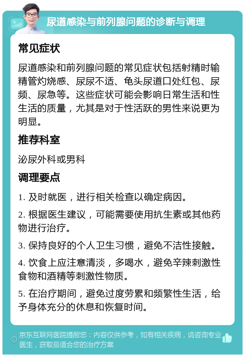 尿道感染与前列腺问题的诊断与调理 常见症状 尿道感染和前列腺问题的常见症状包括射精时输精管灼烧感、尿尿不适、龟头尿道口处红包、尿频、尿急等。这些症状可能会影响日常生活和性生活的质量，尤其是对于性活跃的男性来说更为明显。 推荐科室 泌尿外科或男科 调理要点 1. 及时就医，进行相关检查以确定病因。 2. 根据医生建议，可能需要使用抗生素或其他药物进行治疗。 3. 保持良好的个人卫生习惯，避免不洁性接触。 4. 饮食上应注意清淡，多喝水，避免辛辣刺激性食物和酒精等刺激性物质。 5. 在治疗期间，避免过度劳累和频繁性生活，给予身体充分的休息和恢复时间。