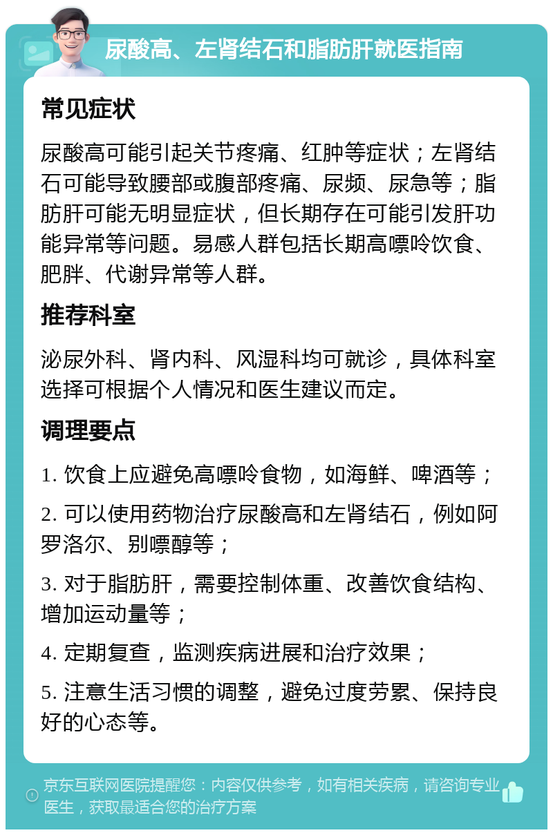 尿酸高、左肾结石和脂肪肝就医指南 常见症状 尿酸高可能引起关节疼痛、红肿等症状；左肾结石可能导致腰部或腹部疼痛、尿频、尿急等；脂肪肝可能无明显症状，但长期存在可能引发肝功能异常等问题。易感人群包括长期高嘌呤饮食、肥胖、代谢异常等人群。 推荐科室 泌尿外科、肾内科、风湿科均可就诊，具体科室选择可根据个人情况和医生建议而定。 调理要点 1. 饮食上应避免高嘌呤食物，如海鲜、啤酒等； 2. 可以使用药物治疗尿酸高和左肾结石，例如阿罗洛尔、别嘌醇等； 3. 对于脂肪肝，需要控制体重、改善饮食结构、增加运动量等； 4. 定期复查，监测疾病进展和治疗效果； 5. 注意生活习惯的调整，避免过度劳累、保持良好的心态等。