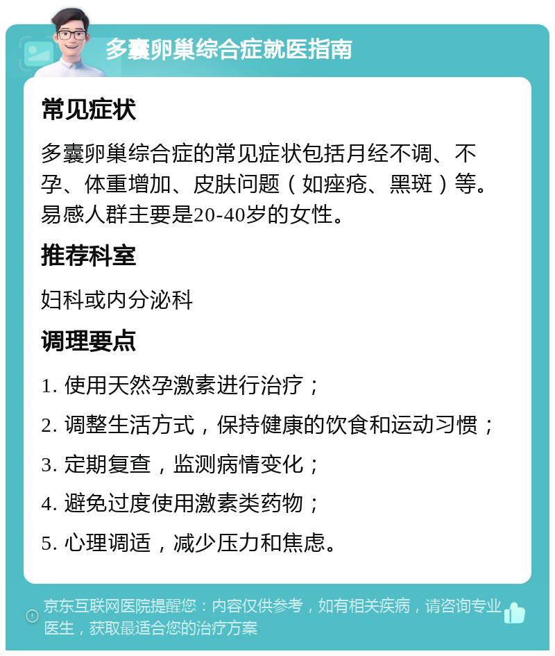 多囊卵巢综合症就医指南 常见症状 多囊卵巢综合症的常见症状包括月经不调、不孕、体重增加、皮肤问题（如痤疮、黑斑）等。易感人群主要是20-40岁的女性。 推荐科室 妇科或内分泌科 调理要点 1. 使用天然孕激素进行治疗； 2. 调整生活方式，保持健康的饮食和运动习惯； 3. 定期复查，监测病情变化； 4. 避免过度使用激素类药物； 5. 心理调适，减少压力和焦虑。