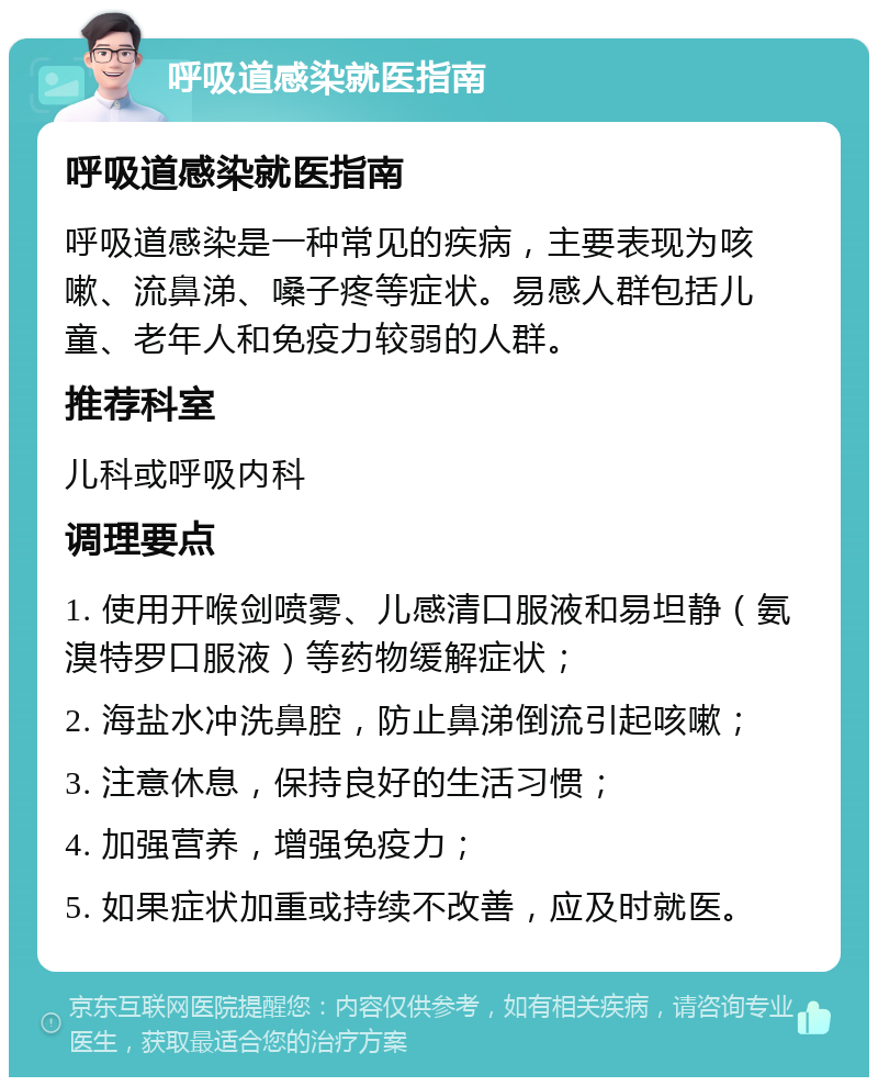 呼吸道感染就医指南 呼吸道感染就医指南 呼吸道感染是一种常见的疾病，主要表现为咳嗽、流鼻涕、嗓子疼等症状。易感人群包括儿童、老年人和免疫力较弱的人群。 推荐科室 儿科或呼吸内科 调理要点 1. 使用开喉剑喷雾、儿感清口服液和易坦静（氨溴特罗口服液）等药物缓解症状； 2. 海盐水冲洗鼻腔，防止鼻涕倒流引起咳嗽； 3. 注意休息，保持良好的生活习惯； 4. 加强营养，增强免疫力； 5. 如果症状加重或持续不改善，应及时就医。