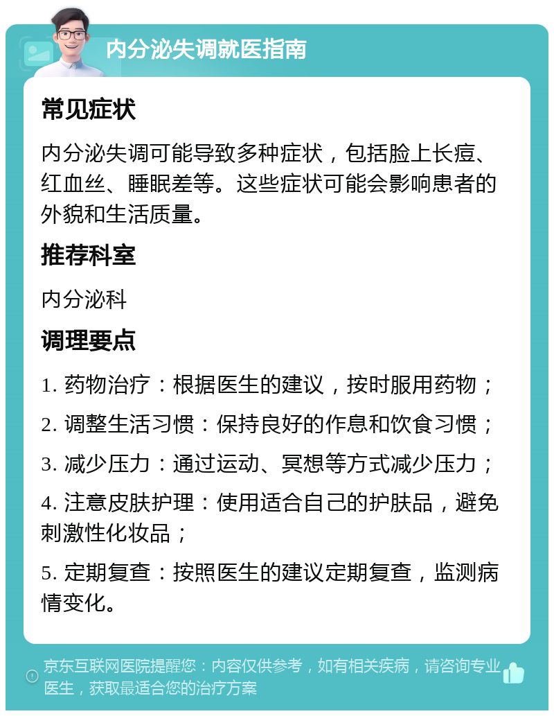 内分泌失调就医指南 常见症状 内分泌失调可能导致多种症状，包括脸上长痘、红血丝、睡眠差等。这些症状可能会影响患者的外貌和生活质量。 推荐科室 内分泌科 调理要点 1. 药物治疗：根据医生的建议，按时服用药物； 2. 调整生活习惯：保持良好的作息和饮食习惯； 3. 减少压力：通过运动、冥想等方式减少压力； 4. 注意皮肤护理：使用适合自己的护肤品，避免刺激性化妆品； 5. 定期复查：按照医生的建议定期复查，监测病情变化。