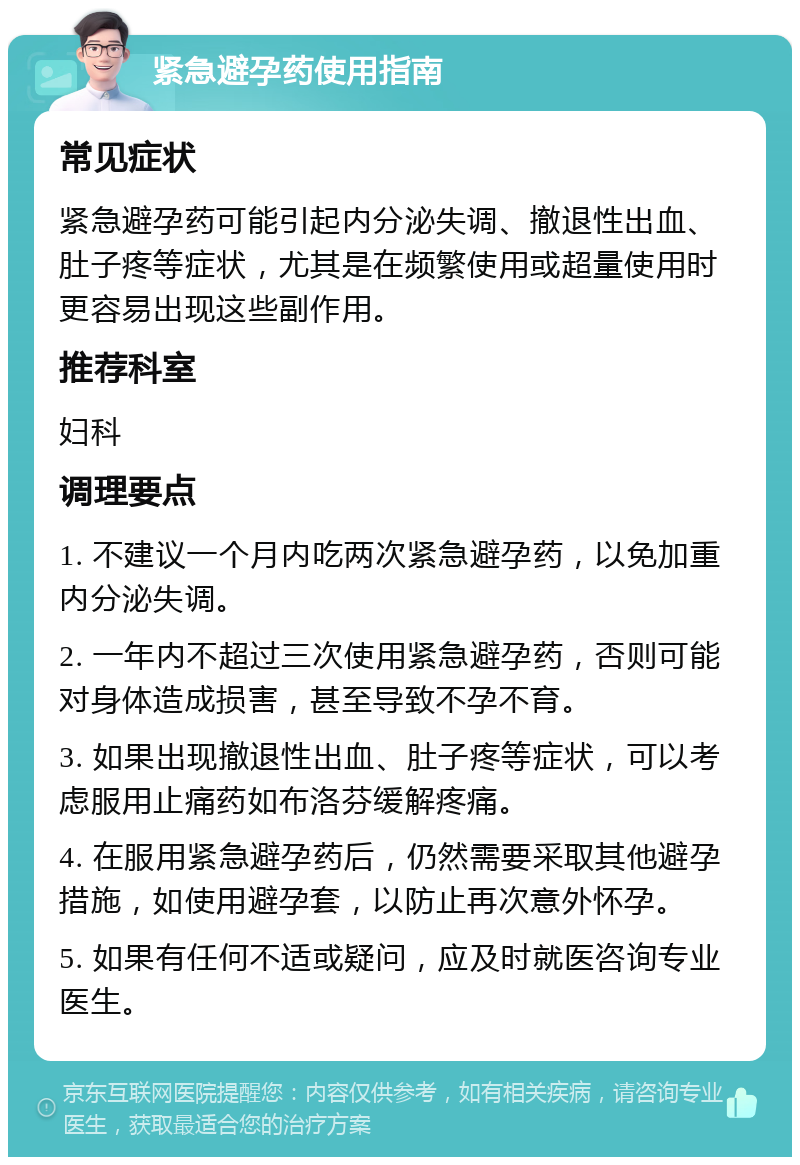 紧急避孕药使用指南 常见症状 紧急避孕药可能引起内分泌失调、撤退性出血、肚子疼等症状，尤其是在频繁使用或超量使用时更容易出现这些副作用。 推荐科室 妇科 调理要点 1. 不建议一个月内吃两次紧急避孕药，以免加重内分泌失调。 2. 一年内不超过三次使用紧急避孕药，否则可能对身体造成损害，甚至导致不孕不育。 3. 如果出现撤退性出血、肚子疼等症状，可以考虑服用止痛药如布洛芬缓解疼痛。 4. 在服用紧急避孕药后，仍然需要采取其他避孕措施，如使用避孕套，以防止再次意外怀孕。 5. 如果有任何不适或疑问，应及时就医咨询专业医生。