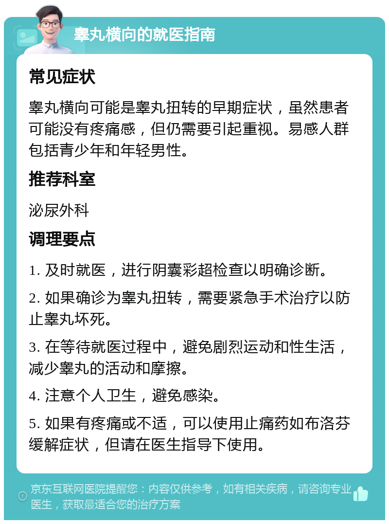 睾丸横向的就医指南 常见症状 睾丸横向可能是睾丸扭转的早期症状，虽然患者可能没有疼痛感，但仍需要引起重视。易感人群包括青少年和年轻男性。 推荐科室 泌尿外科 调理要点 1. 及时就医，进行阴囊彩超检查以明确诊断。 2. 如果确诊为睾丸扭转，需要紧急手术治疗以防止睾丸坏死。 3. 在等待就医过程中，避免剧烈运动和性生活，减少睾丸的活动和摩擦。 4. 注意个人卫生，避免感染。 5. 如果有疼痛或不适，可以使用止痛药如布洛芬缓解症状，但请在医生指导下使用。