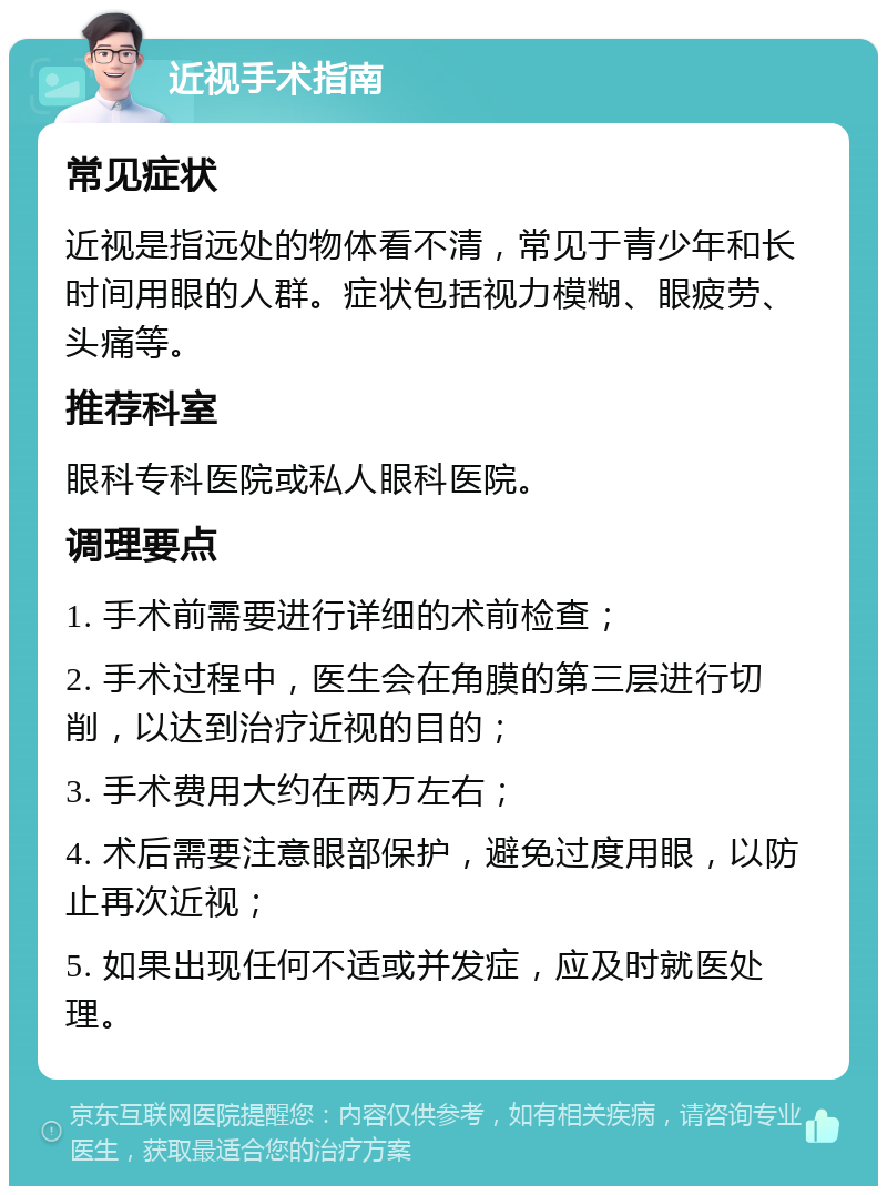 近视手术指南 常见症状 近视是指远处的物体看不清，常见于青少年和长时间用眼的人群。症状包括视力模糊、眼疲劳、头痛等。 推荐科室 眼科专科医院或私人眼科医院。 调理要点 1. 手术前需要进行详细的术前检查； 2. 手术过程中，医生会在角膜的第三层进行切削，以达到治疗近视的目的； 3. 手术费用大约在两万左右； 4. 术后需要注意眼部保护，避免过度用眼，以防止再次近视； 5. 如果出现任何不适或并发症，应及时就医处理。