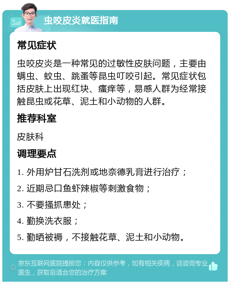 虫咬皮炎就医指南 常见症状 虫咬皮炎是一种常见的过敏性皮肤问题，主要由螨虫、蚊虫、跳蚤等昆虫叮咬引起。常见症状包括皮肤上出现红块、瘙痒等，易感人群为经常接触昆虫或花草、泥土和小动物的人群。 推荐科室 皮肤科 调理要点 1. 外用炉甘石洗剂或地奈德乳膏进行治疗； 2. 近期忌口鱼虾辣椒等刺激食物； 3. 不要搔抓患处； 4. 勤换洗衣服； 5. 勤晒被褥，不接触花草、泥土和小动物。