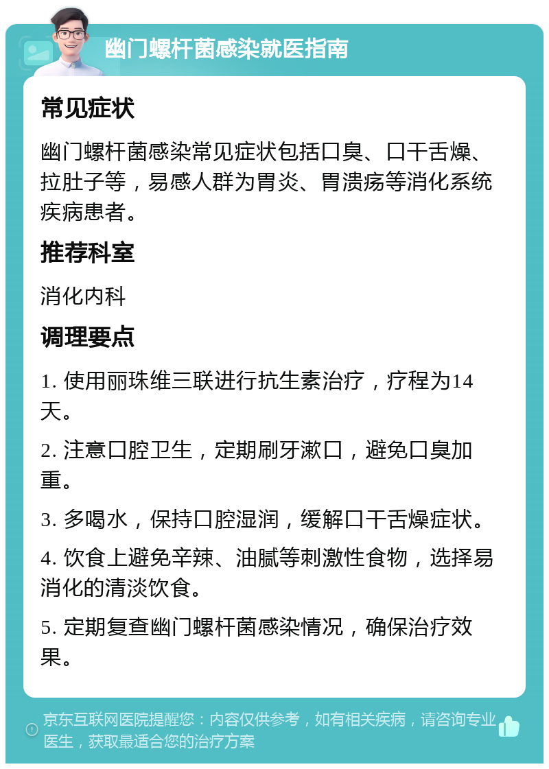 幽门螺杆菌感染就医指南 常见症状 幽门螺杆菌感染常见症状包括口臭、口干舌燥、拉肚子等，易感人群为胃炎、胃溃疡等消化系统疾病患者。 推荐科室 消化内科 调理要点 1. 使用丽珠维三联进行抗生素治疗，疗程为14天。 2. 注意口腔卫生，定期刷牙漱口，避免口臭加重。 3. 多喝水，保持口腔湿润，缓解口干舌燥症状。 4. 饮食上避免辛辣、油腻等刺激性食物，选择易消化的清淡饮食。 5. 定期复查幽门螺杆菌感染情况，确保治疗效果。