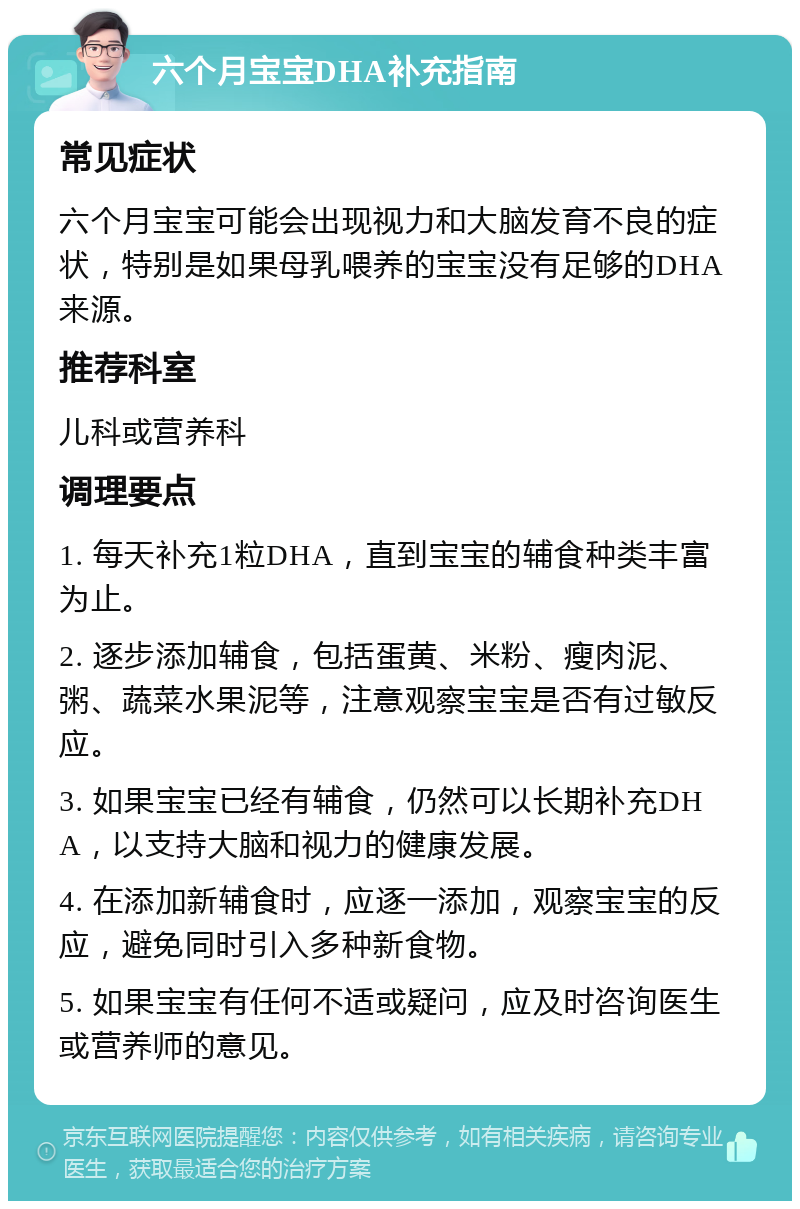 六个月宝宝DHA补充指南 常见症状 六个月宝宝可能会出现视力和大脑发育不良的症状，特别是如果母乳喂养的宝宝没有足够的DHA来源。 推荐科室 儿科或营养科 调理要点 1. 每天补充1粒DHA，直到宝宝的辅食种类丰富为止。 2. 逐步添加辅食，包括蛋黄、米粉、瘦肉泥、粥、蔬菜水果泥等，注意观察宝宝是否有过敏反应。 3. 如果宝宝已经有辅食，仍然可以长期补充DHA，以支持大脑和视力的健康发展。 4. 在添加新辅食时，应逐一添加，观察宝宝的反应，避免同时引入多种新食物。 5. 如果宝宝有任何不适或疑问，应及时咨询医生或营养师的意见。