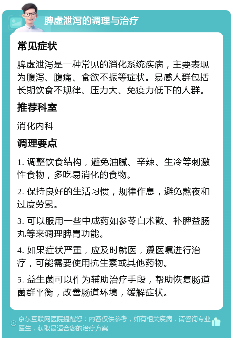 脾虚泄泻的调理与治疗 常见症状 脾虚泄泻是一种常见的消化系统疾病，主要表现为腹泻、腹痛、食欲不振等症状。易感人群包括长期饮食不规律、压力大、免疫力低下的人群。 推荐科室 消化内科 调理要点 1. 调整饮食结构，避免油腻、辛辣、生冷等刺激性食物，多吃易消化的食物。 2. 保持良好的生活习惯，规律作息，避免熬夜和过度劳累。 3. 可以服用一些中成药如参苓白术散、补脾益肠丸等来调理脾胃功能。 4. 如果症状严重，应及时就医，遵医嘱进行治疗，可能需要使用抗生素或其他药物。 5. 益生菌可以作为辅助治疗手段，帮助恢复肠道菌群平衡，改善肠道环境，缓解症状。