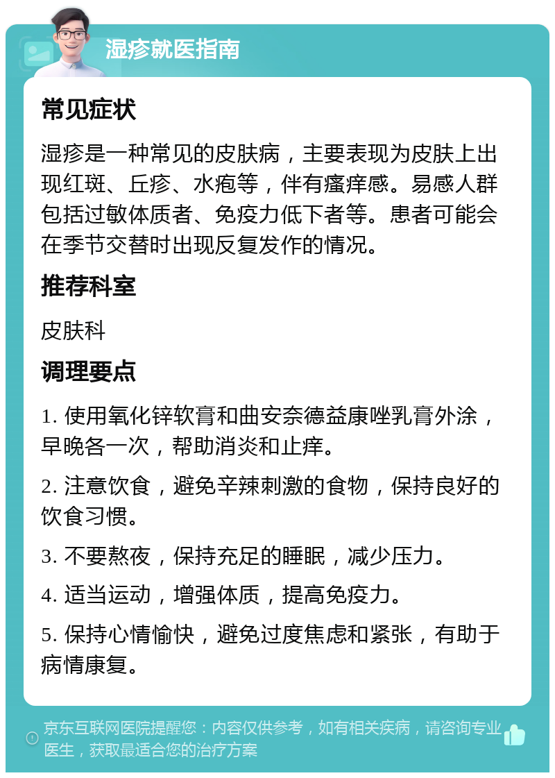 湿疹就医指南 常见症状 湿疹是一种常见的皮肤病，主要表现为皮肤上出现红斑、丘疹、水疱等，伴有瘙痒感。易感人群包括过敏体质者、免疫力低下者等。患者可能会在季节交替时出现反复发作的情况。 推荐科室 皮肤科 调理要点 1. 使用氧化锌软膏和曲安奈德益康唑乳膏外涂，早晚各一次，帮助消炎和止痒。 2. 注意饮食，避免辛辣刺激的食物，保持良好的饮食习惯。 3. 不要熬夜，保持充足的睡眠，减少压力。 4. 适当运动，增强体质，提高免疫力。 5. 保持心情愉快，避免过度焦虑和紧张，有助于病情康复。