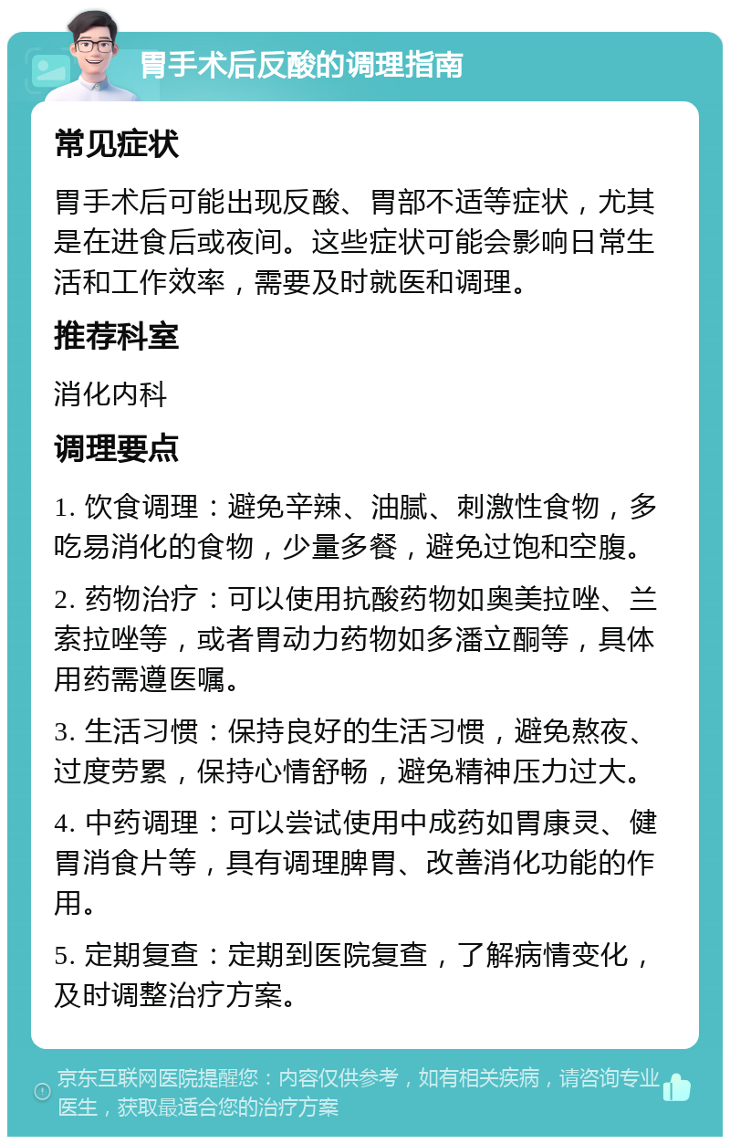 胃手术后反酸的调理指南 常见症状 胃手术后可能出现反酸、胃部不适等症状，尤其是在进食后或夜间。这些症状可能会影响日常生活和工作效率，需要及时就医和调理。 推荐科室 消化内科 调理要点 1. 饮食调理：避免辛辣、油腻、刺激性食物，多吃易消化的食物，少量多餐，避免过饱和空腹。 2. 药物治疗：可以使用抗酸药物如奥美拉唑、兰索拉唑等，或者胃动力药物如多潘立酮等，具体用药需遵医嘱。 3. 生活习惯：保持良好的生活习惯，避免熬夜、过度劳累，保持心情舒畅，避免精神压力过大。 4. 中药调理：可以尝试使用中成药如胃康灵、健胃消食片等，具有调理脾胃、改善消化功能的作用。 5. 定期复查：定期到医院复查，了解病情变化，及时调整治疗方案。