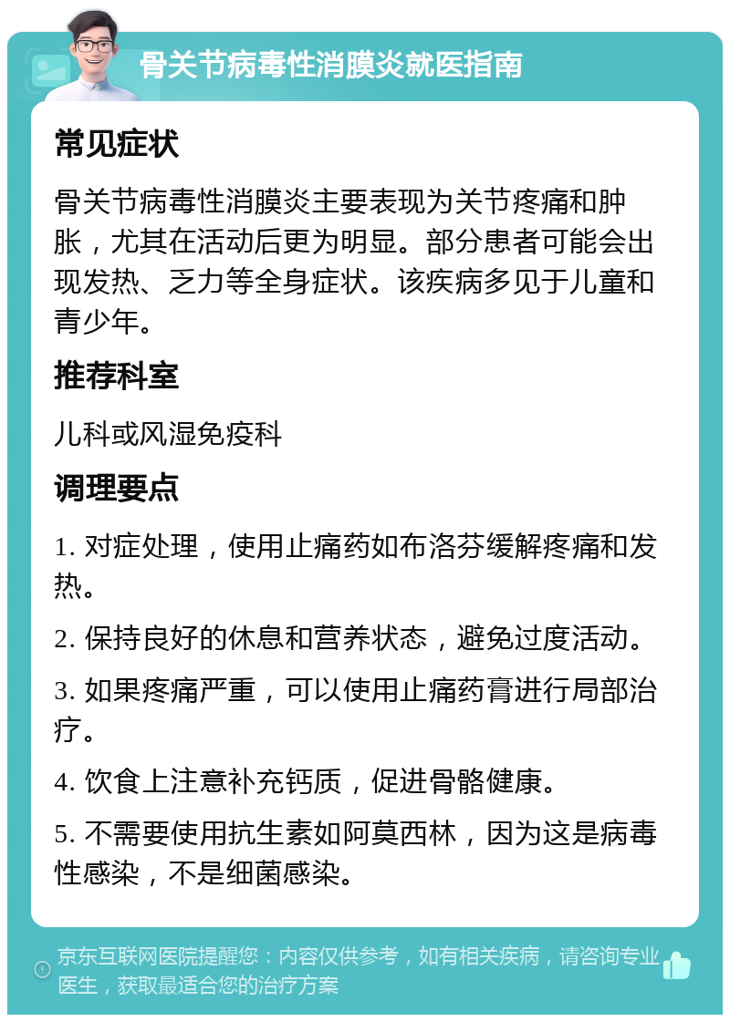 骨关节病毒性消膜炎就医指南 常见症状 骨关节病毒性消膜炎主要表现为关节疼痛和肿胀，尤其在活动后更为明显。部分患者可能会出现发热、乏力等全身症状。该疾病多见于儿童和青少年。 推荐科室 儿科或风湿免疫科 调理要点 1. 对症处理，使用止痛药如布洛芬缓解疼痛和发热。 2. 保持良好的休息和营养状态，避免过度活动。 3. 如果疼痛严重，可以使用止痛药膏进行局部治疗。 4. 饮食上注意补充钙质，促进骨骼健康。 5. 不需要使用抗生素如阿莫西林，因为这是病毒性感染，不是细菌感染。