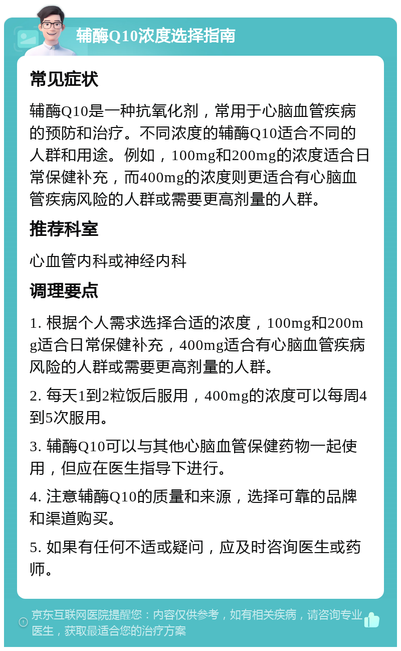 辅酶Q10浓度选择指南 常见症状 辅酶Q10是一种抗氧化剂，常用于心脑血管疾病的预防和治疗。不同浓度的辅酶Q10适合不同的人群和用途。例如，100mg和200mg的浓度适合日常保健补充，而400mg的浓度则更适合有心脑血管疾病风险的人群或需要更高剂量的人群。 推荐科室 心血管内科或神经内科 调理要点 1. 根据个人需求选择合适的浓度，100mg和200mg适合日常保健补充，400mg适合有心脑血管疾病风险的人群或需要更高剂量的人群。 2. 每天1到2粒饭后服用，400mg的浓度可以每周4到5次服用。 3. 辅酶Q10可以与其他心脑血管保健药物一起使用，但应在医生指导下进行。 4. 注意辅酶Q10的质量和来源，选择可靠的品牌和渠道购买。 5. 如果有任何不适或疑问，应及时咨询医生或药师。