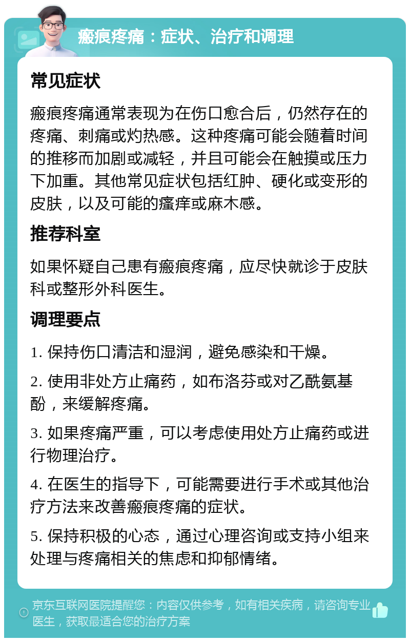 瘢痕疼痛：症状、治疗和调理 常见症状 瘢痕疼痛通常表现为在伤口愈合后，仍然存在的疼痛、刺痛或灼热感。这种疼痛可能会随着时间的推移而加剧或减轻，并且可能会在触摸或压力下加重。其他常见症状包括红肿、硬化或变形的皮肤，以及可能的瘙痒或麻木感。 推荐科室 如果怀疑自己患有瘢痕疼痛，应尽快就诊于皮肤科或整形外科医生。 调理要点 1. 保持伤口清洁和湿润，避免感染和干燥。 2. 使用非处方止痛药，如布洛芬或对乙酰氨基酚，来缓解疼痛。 3. 如果疼痛严重，可以考虑使用处方止痛药或进行物理治疗。 4. 在医生的指导下，可能需要进行手术或其他治疗方法来改善瘢痕疼痛的症状。 5. 保持积极的心态，通过心理咨询或支持小组来处理与疼痛相关的焦虑和抑郁情绪。