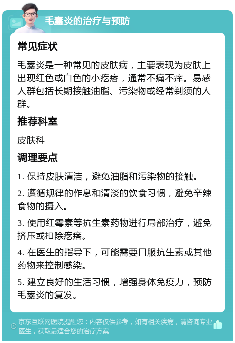 毛囊炎的治疗与预防 常见症状 毛囊炎是一种常见的皮肤病，主要表现为皮肤上出现红色或白色的小疙瘩，通常不痛不痒。易感人群包括长期接触油脂、污染物或经常剃须的人群。 推荐科室 皮肤科 调理要点 1. 保持皮肤清洁，避免油脂和污染物的接触。 2. 遵循规律的作息和清淡的饮食习惯，避免辛辣食物的摄入。 3. 使用红霉素等抗生素药物进行局部治疗，避免挤压或扣除疙瘩。 4. 在医生的指导下，可能需要口服抗生素或其他药物来控制感染。 5. 建立良好的生活习惯，增强身体免疫力，预防毛囊炎的复发。