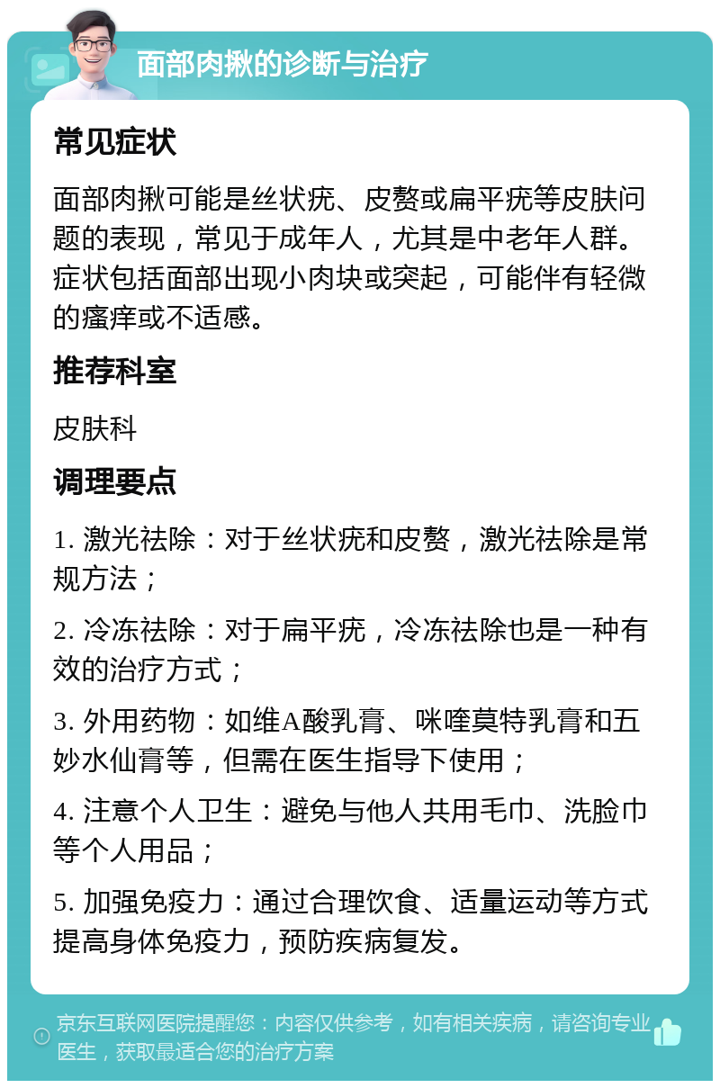 面部肉揪的诊断与治疗 常见症状 面部肉揪可能是丝状疣、皮赘或扁平疣等皮肤问题的表现，常见于成年人，尤其是中老年人群。症状包括面部出现小肉块或突起，可能伴有轻微的瘙痒或不适感。 推荐科室 皮肤科 调理要点 1. 激光祛除：对于丝状疣和皮赘，激光祛除是常规方法； 2. 冷冻祛除：对于扁平疣，冷冻祛除也是一种有效的治疗方式； 3. 外用药物：如维A酸乳膏、咪喹莫特乳膏和五妙水仙膏等，但需在医生指导下使用； 4. 注意个人卫生：避免与他人共用毛巾、洗脸巾等个人用品； 5. 加强免疫力：通过合理饮食、适量运动等方式提高身体免疫力，预防疾病复发。