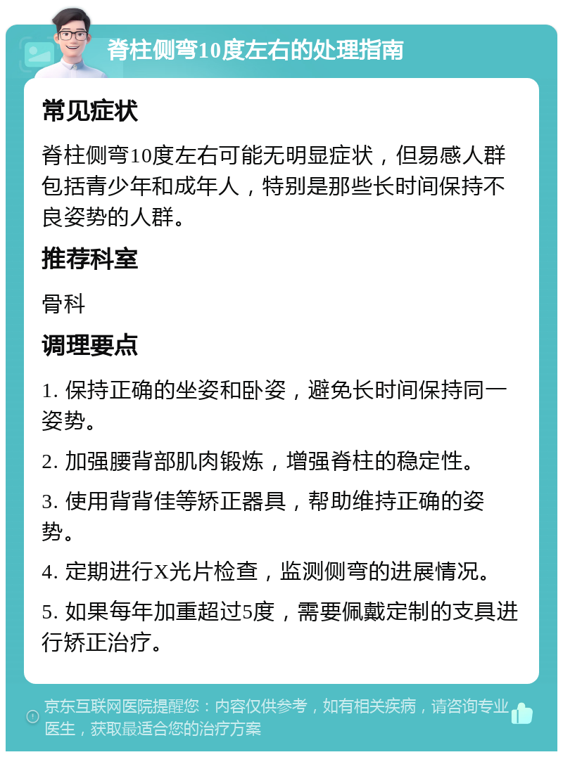 脊柱侧弯10度左右的处理指南 常见症状 脊柱侧弯10度左右可能无明显症状，但易感人群包括青少年和成年人，特别是那些长时间保持不良姿势的人群。 推荐科室 骨科 调理要点 1. 保持正确的坐姿和卧姿，避免长时间保持同一姿势。 2. 加强腰背部肌肉锻炼，增强脊柱的稳定性。 3. 使用背背佳等矫正器具，帮助维持正确的姿势。 4. 定期进行X光片检查，监测侧弯的进展情况。 5. 如果每年加重超过5度，需要佩戴定制的支具进行矫正治疗。