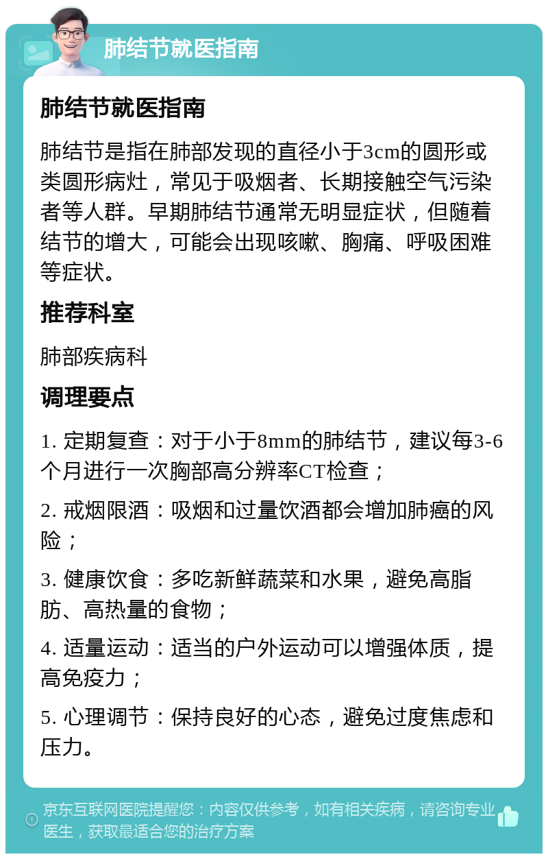 肺结节就医指南 肺结节就医指南 肺结节是指在肺部发现的直径小于3cm的圆形或类圆形病灶，常见于吸烟者、长期接触空气污染者等人群。早期肺结节通常无明显症状，但随着结节的增大，可能会出现咳嗽、胸痛、呼吸困难等症状。 推荐科室 肺部疾病科 调理要点 1. 定期复查：对于小于8mm的肺结节，建议每3-6个月进行一次胸部高分辨率CT检查； 2. 戒烟限酒：吸烟和过量饮酒都会增加肺癌的风险； 3. 健康饮食：多吃新鲜蔬菜和水果，避免高脂肪、高热量的食物； 4. 适量运动：适当的户外运动可以增强体质，提高免疫力； 5. 心理调节：保持良好的心态，避免过度焦虑和压力。