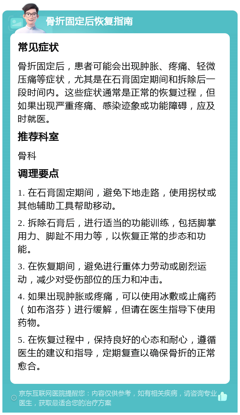 骨折固定后恢复指南 常见症状 骨折固定后，患者可能会出现肿胀、疼痛、轻微压痛等症状，尤其是在石膏固定期间和拆除后一段时间内。这些症状通常是正常的恢复过程，但如果出现严重疼痛、感染迹象或功能障碍，应及时就医。 推荐科室 骨科 调理要点 1. 在石膏固定期间，避免下地走路，使用拐杖或其他辅助工具帮助移动。 2. 拆除石膏后，进行适当的功能训练，包括脚掌用力、脚趾不用力等，以恢复正常的步态和功能。 3. 在恢复期间，避免进行重体力劳动或剧烈运动，减少对受伤部位的压力和冲击。 4. 如果出现肿胀或疼痛，可以使用冰敷或止痛药（如布洛芬）进行缓解，但请在医生指导下使用药物。 5. 在恢复过程中，保持良好的心态和耐心，遵循医生的建议和指导，定期复查以确保骨折的正常愈合。