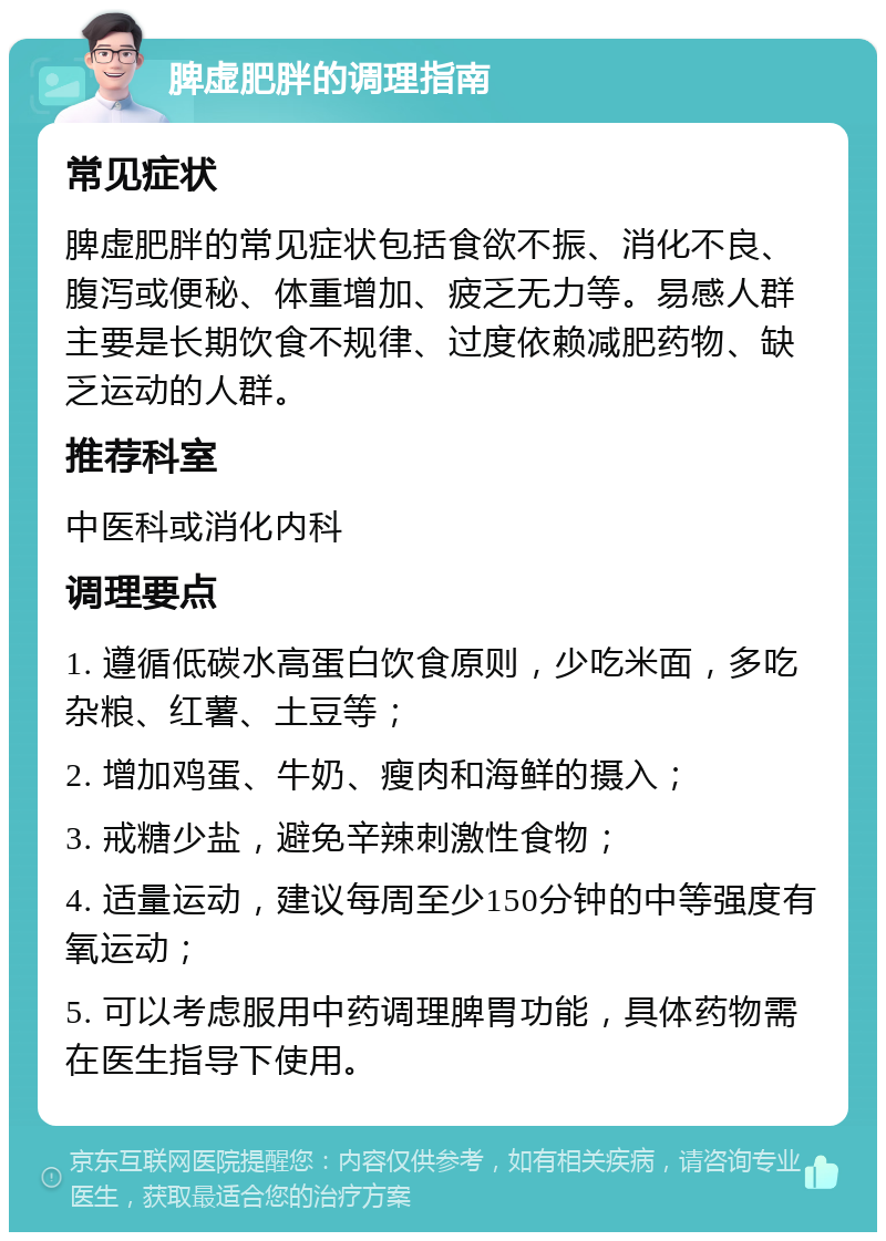 脾虚肥胖的调理指南 常见症状 脾虚肥胖的常见症状包括食欲不振、消化不良、腹泻或便秘、体重增加、疲乏无力等。易感人群主要是长期饮食不规律、过度依赖减肥药物、缺乏运动的人群。 推荐科室 中医科或消化内科 调理要点 1. 遵循低碳水高蛋白饮食原则，少吃米面，多吃杂粮、红薯、土豆等； 2. 增加鸡蛋、牛奶、瘦肉和海鲜的摄入； 3. 戒糖少盐，避免辛辣刺激性食物； 4. 适量运动，建议每周至少150分钟的中等强度有氧运动； 5. 可以考虑服用中药调理脾胃功能，具体药物需在医生指导下使用。