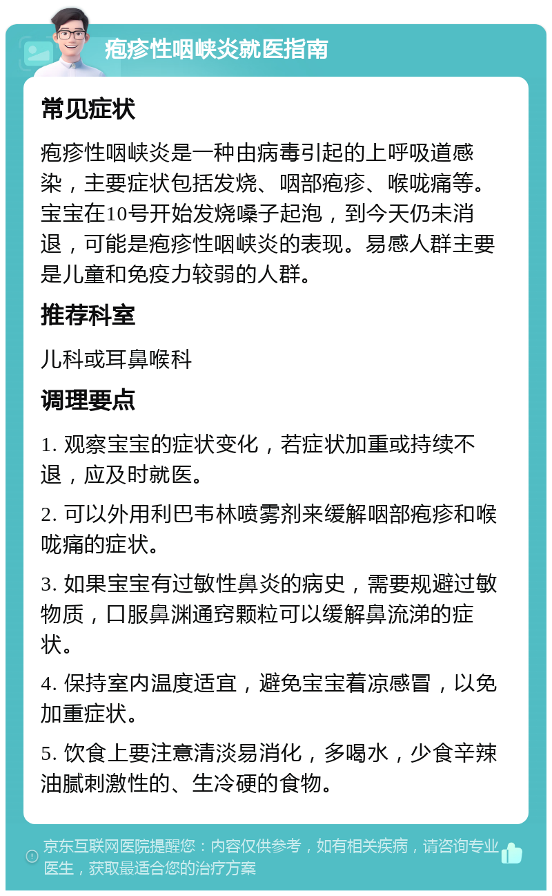 疱疹性咽峡炎就医指南 常见症状 疱疹性咽峡炎是一种由病毒引起的上呼吸道感染，主要症状包括发烧、咽部疱疹、喉咙痛等。宝宝在10号开始发烧嗓子起泡，到今天仍未消退，可能是疱疹性咽峡炎的表现。易感人群主要是儿童和免疫力较弱的人群。 推荐科室 儿科或耳鼻喉科 调理要点 1. 观察宝宝的症状变化，若症状加重或持续不退，应及时就医。 2. 可以外用利巴韦林喷雾剂来缓解咽部疱疹和喉咙痛的症状。 3. 如果宝宝有过敏性鼻炎的病史，需要规避过敏物质，口服鼻渊通窍颗粒可以缓解鼻流涕的症状。 4. 保持室内温度适宜，避免宝宝着凉感冒，以免加重症状。 5. 饮食上要注意清淡易消化，多喝水，少食辛辣油腻刺激性的、生冷硬的食物。