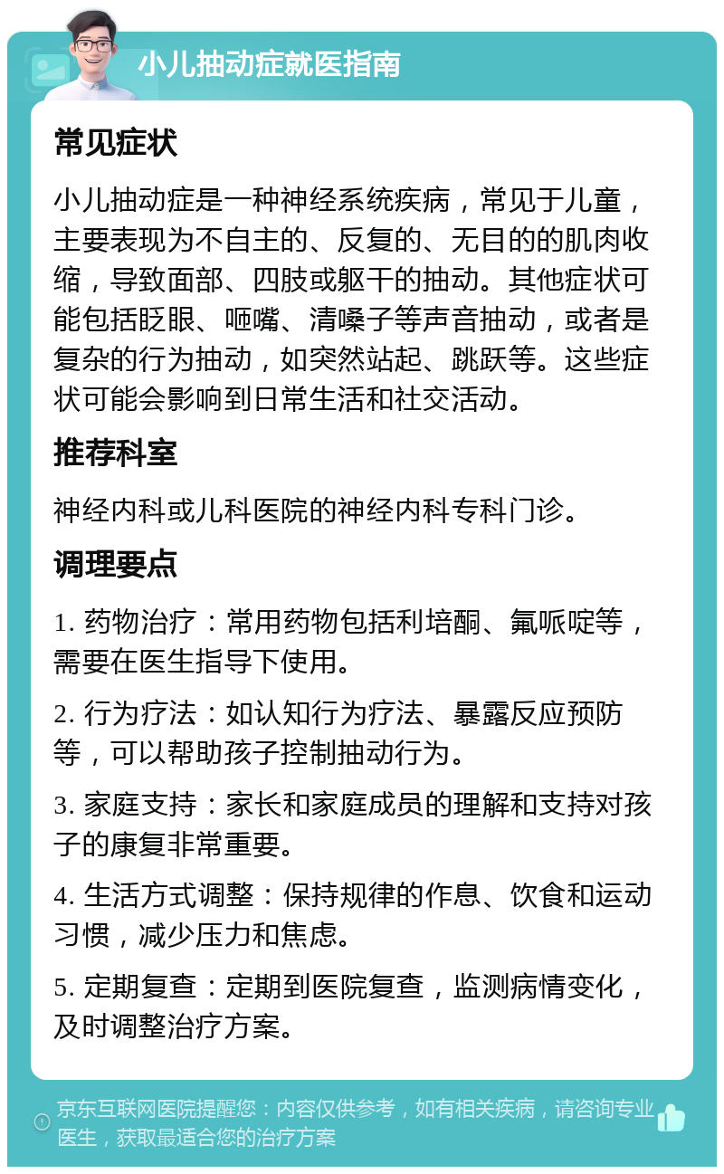 小儿抽动症就医指南 常见症状 小儿抽动症是一种神经系统疾病，常见于儿童，主要表现为不自主的、反复的、无目的的肌肉收缩，导致面部、四肢或躯干的抽动。其他症状可能包括眨眼、咂嘴、清嗓子等声音抽动，或者是复杂的行为抽动，如突然站起、跳跃等。这些症状可能会影响到日常生活和社交活动。 推荐科室 神经内科或儿科医院的神经内科专科门诊。 调理要点 1. 药物治疗：常用药物包括利培酮、氟哌啶等，需要在医生指导下使用。 2. 行为疗法：如认知行为疗法、暴露反应预防等，可以帮助孩子控制抽动行为。 3. 家庭支持：家长和家庭成员的理解和支持对孩子的康复非常重要。 4. 生活方式调整：保持规律的作息、饮食和运动习惯，减少压力和焦虑。 5. 定期复查：定期到医院复查，监测病情变化，及时调整治疗方案。