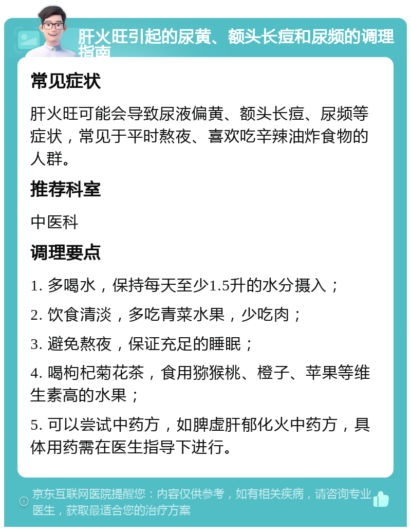 肝火旺引起的尿黄、额头长痘和尿频的调理指南 常见症状 肝火旺可能会导致尿液偏黄、额头长痘、尿频等症状，常见于平时熬夜、喜欢吃辛辣油炸食物的人群。 推荐科室 中医科 调理要点 1. 多喝水，保持每天至少1.5升的水分摄入； 2. 饮食清淡，多吃青菜水果，少吃肉； 3. 避免熬夜，保证充足的睡眠； 4. 喝枸杞菊花茶，食用猕猴桃、橙子、苹果等维生素高的水果； 5. 可以尝试中药方，如脾虚肝郁化火中药方，具体用药需在医生指导下进行。