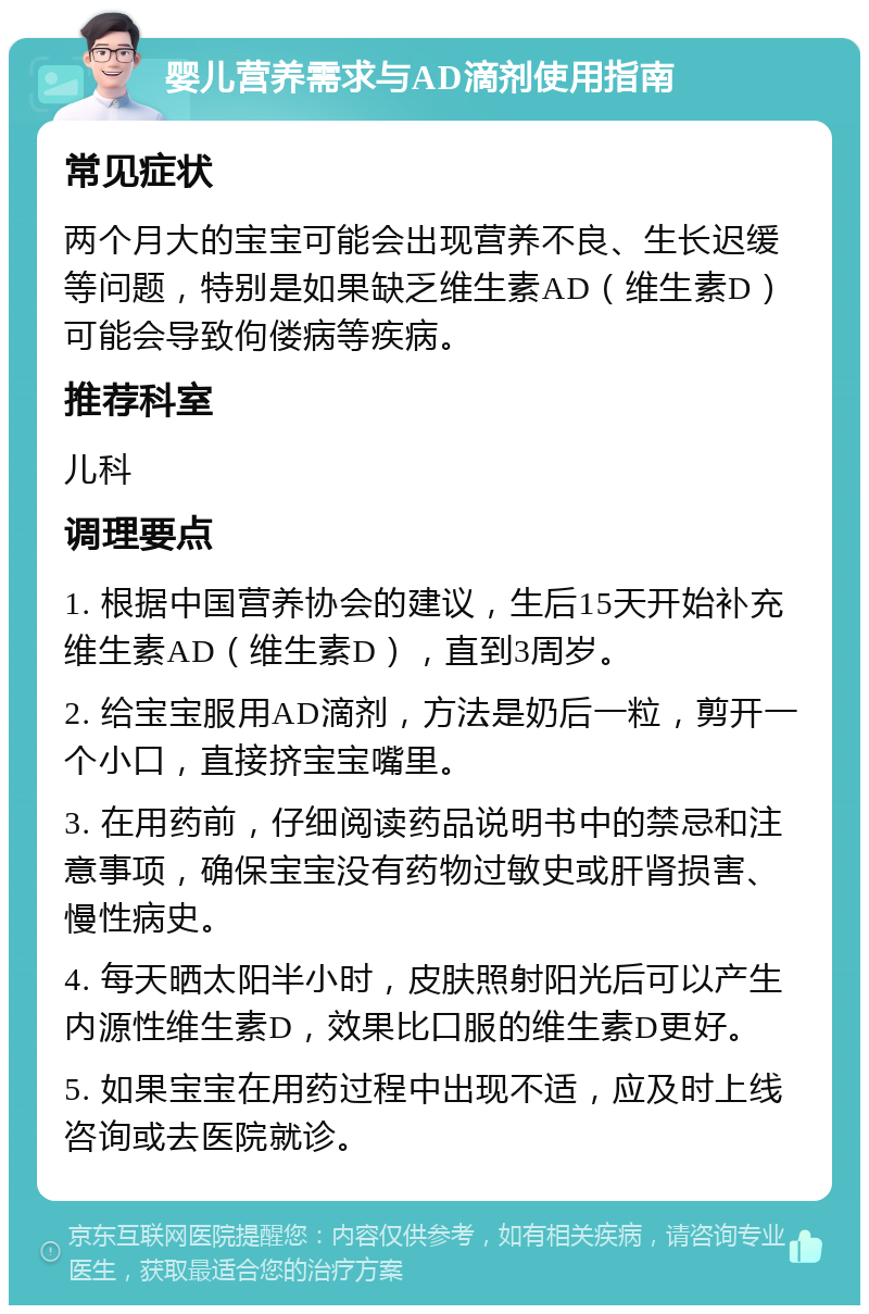 婴儿营养需求与AD滴剂使用指南 常见症状 两个月大的宝宝可能会出现营养不良、生长迟缓等问题，特别是如果缺乏维生素AD（维生素D）可能会导致佝偻病等疾病。 推荐科室 儿科 调理要点 1. 根据中国营养协会的建议，生后15天开始补充维生素AD（维生素D），直到3周岁。 2. 给宝宝服用AD滴剂，方法是奶后一粒，剪开一个小口，直接挤宝宝嘴里。 3. 在用药前，仔细阅读药品说明书中的禁忌和注意事项，确保宝宝没有药物过敏史或肝肾损害、慢性病史。 4. 每天晒太阳半小时，皮肤照射阳光后可以产生内源性维生素D，效果比口服的维生素D更好。 5. 如果宝宝在用药过程中出现不适，应及时上线咨询或去医院就诊。