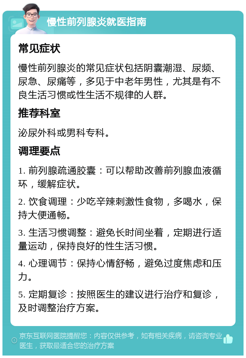 慢性前列腺炎就医指南 常见症状 慢性前列腺炎的常见症状包括阴囊潮湿、尿频、尿急、尿痛等，多见于中老年男性，尤其是有不良生活习惯或性生活不规律的人群。 推荐科室 泌尿外科或男科专科。 调理要点 1. 前列腺疏通胶囊：可以帮助改善前列腺血液循环，缓解症状。 2. 饮食调理：少吃辛辣刺激性食物，多喝水，保持大便通畅。 3. 生活习惯调整：避免长时间坐着，定期进行适量运动，保持良好的性生活习惯。 4. 心理调节：保持心情舒畅，避免过度焦虑和压力。 5. 定期复诊：按照医生的建议进行治疗和复诊，及时调整治疗方案。