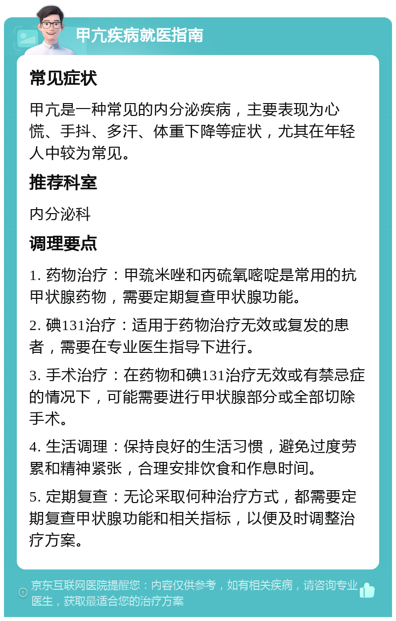 甲亢疾病就医指南 常见症状 甲亢是一种常见的内分泌疾病，主要表现为心慌、手抖、多汗、体重下降等症状，尤其在年轻人中较为常见。 推荐科室 内分泌科 调理要点 1. 药物治疗：甲巯米唑和丙硫氧嘧啶是常用的抗甲状腺药物，需要定期复查甲状腺功能。 2. 碘131治疗：适用于药物治疗无效或复发的患者，需要在专业医生指导下进行。 3. 手术治疗：在药物和碘131治疗无效或有禁忌症的情况下，可能需要进行甲状腺部分或全部切除手术。 4. 生活调理：保持良好的生活习惯，避免过度劳累和精神紧张，合理安排饮食和作息时间。 5. 定期复查：无论采取何种治疗方式，都需要定期复查甲状腺功能和相关指标，以便及时调整治疗方案。