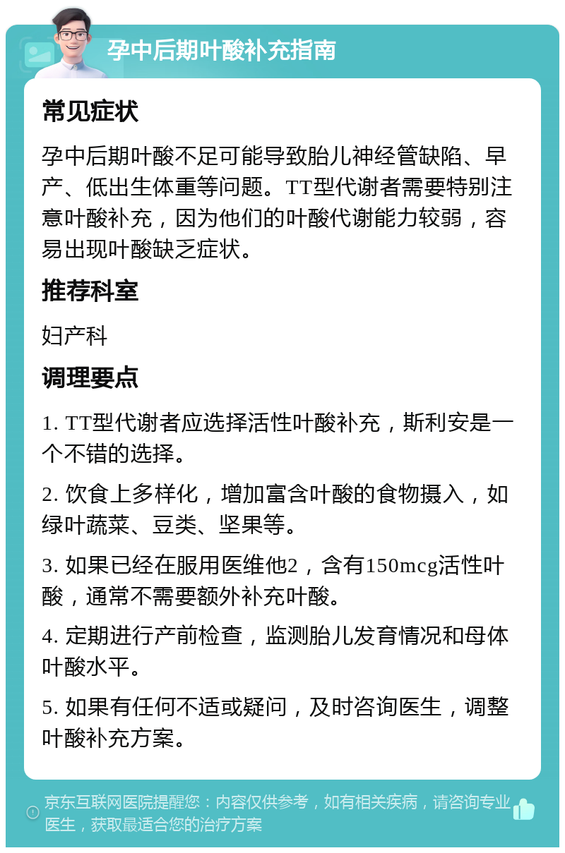 孕中后期叶酸补充指南 常见症状 孕中后期叶酸不足可能导致胎儿神经管缺陷、早产、低出生体重等问题。TT型代谢者需要特别注意叶酸补充，因为他们的叶酸代谢能力较弱，容易出现叶酸缺乏症状。 推荐科室 妇产科 调理要点 1. TT型代谢者应选择活性叶酸补充，斯利安是一个不错的选择。 2. 饮食上多样化，增加富含叶酸的食物摄入，如绿叶蔬菜、豆类、坚果等。 3. 如果已经在服用医维他2，含有150mcg活性叶酸，通常不需要额外补充叶酸。 4. 定期进行产前检查，监测胎儿发育情况和母体叶酸水平。 5. 如果有任何不适或疑问，及时咨询医生，调整叶酸补充方案。