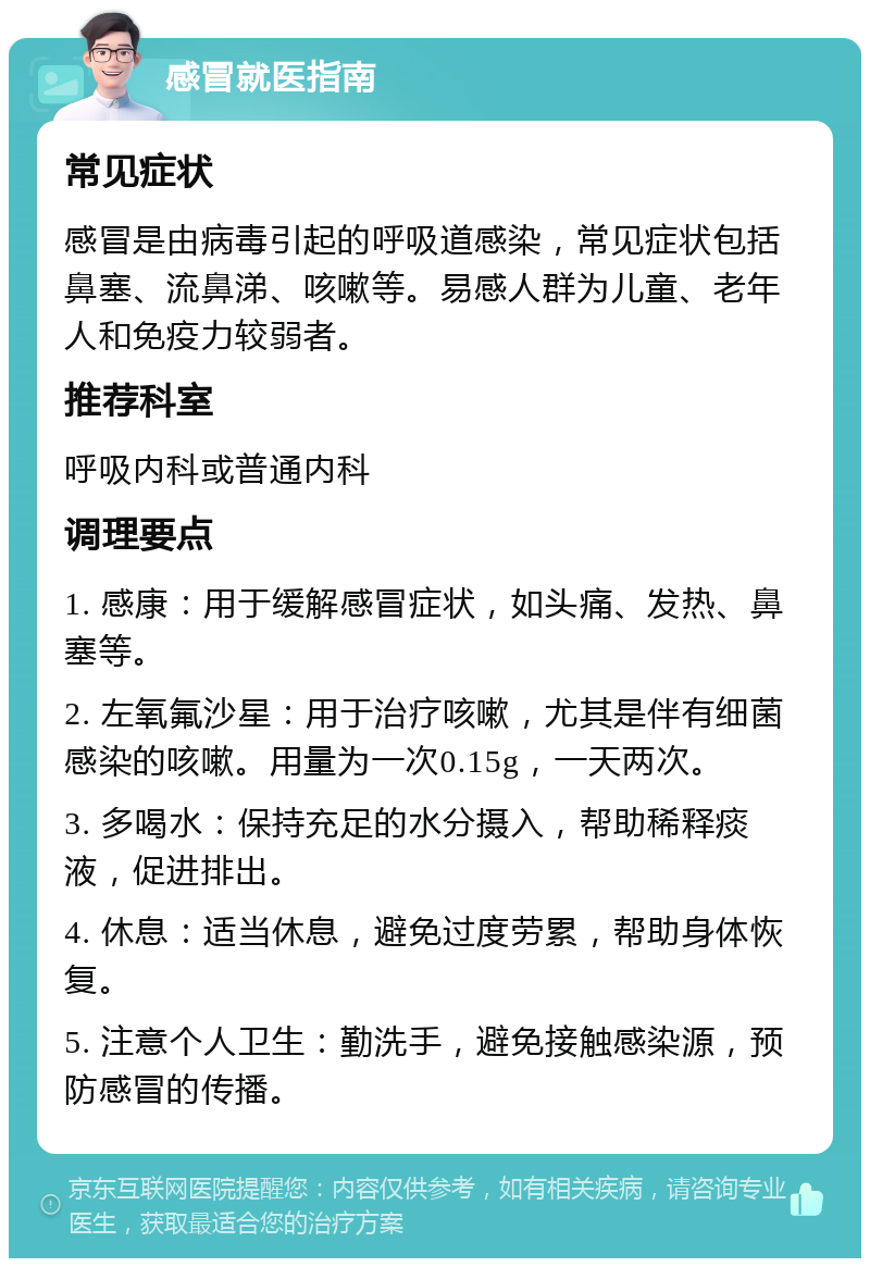 感冒就医指南 常见症状 感冒是由病毒引起的呼吸道感染，常见症状包括鼻塞、流鼻涕、咳嗽等。易感人群为儿童、老年人和免疫力较弱者。 推荐科室 呼吸内科或普通内科 调理要点 1. 感康：用于缓解感冒症状，如头痛、发热、鼻塞等。 2. 左氧氟沙星：用于治疗咳嗽，尤其是伴有细菌感染的咳嗽。用量为一次0.15g，一天两次。 3. 多喝水：保持充足的水分摄入，帮助稀释痰液，促进排出。 4. 休息：适当休息，避免过度劳累，帮助身体恢复。 5. 注意个人卫生：勤洗手，避免接触感染源，预防感冒的传播。