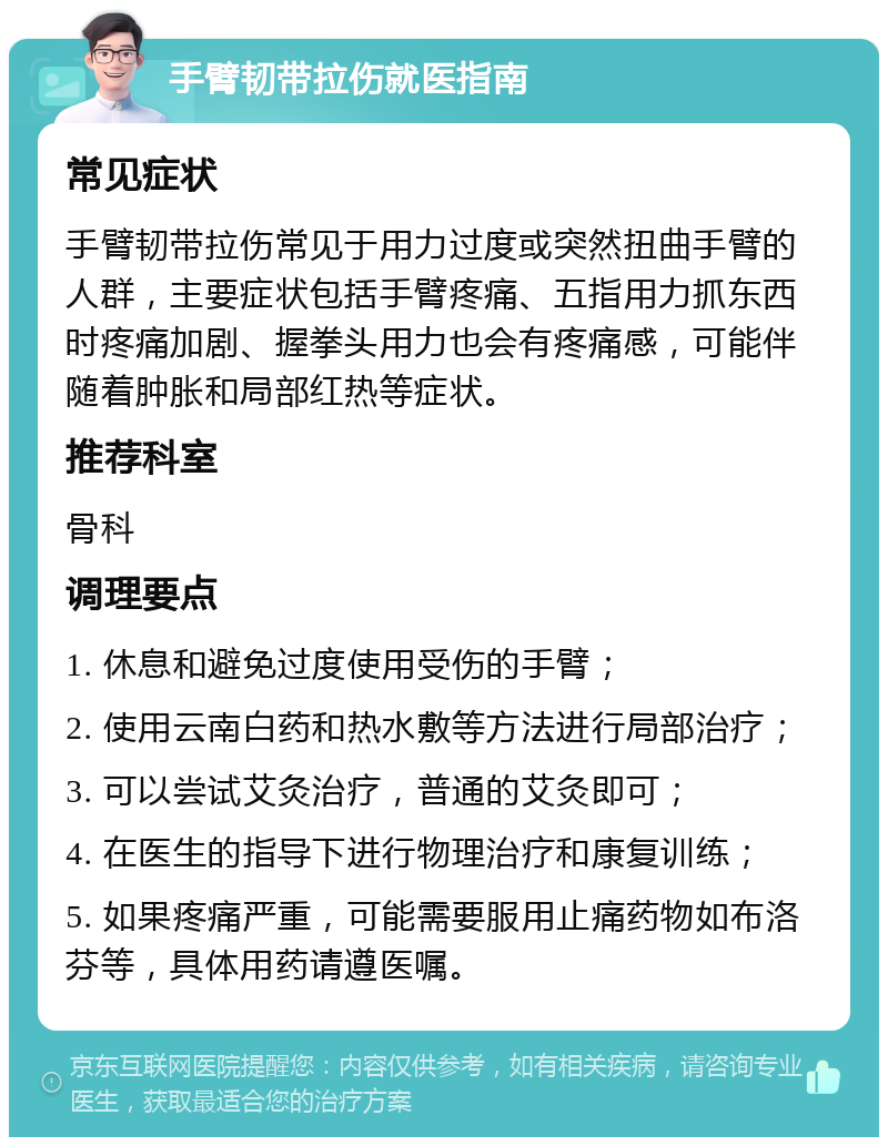 手臂韧带拉伤就医指南 常见症状 手臂韧带拉伤常见于用力过度或突然扭曲手臂的人群，主要症状包括手臂疼痛、五指用力抓东西时疼痛加剧、握拳头用力也会有疼痛感，可能伴随着肿胀和局部红热等症状。 推荐科室 骨科 调理要点 1. 休息和避免过度使用受伤的手臂； 2. 使用云南白药和热水敷等方法进行局部治疗； 3. 可以尝试艾灸治疗，普通的艾灸即可； 4. 在医生的指导下进行物理治疗和康复训练； 5. 如果疼痛严重，可能需要服用止痛药物如布洛芬等，具体用药请遵医嘱。