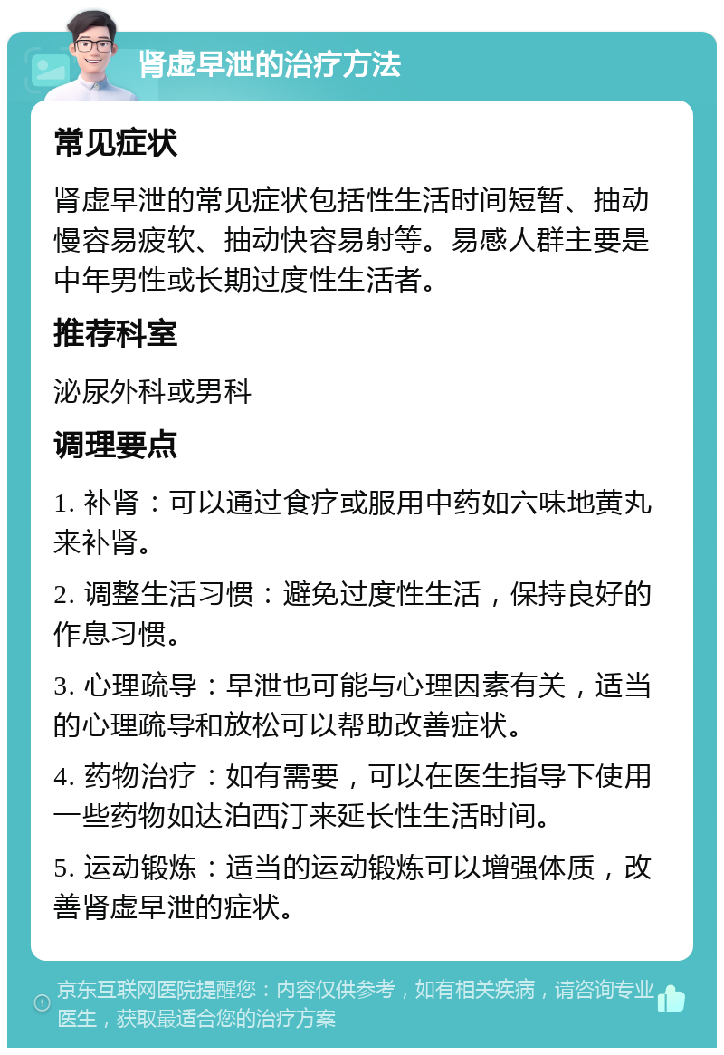 肾虚早泄的治疗方法 常见症状 肾虚早泄的常见症状包括性生活时间短暂、抽动慢容易疲软、抽动快容易射等。易感人群主要是中年男性或长期过度性生活者。 推荐科室 泌尿外科或男科 调理要点 1. 补肾：可以通过食疗或服用中药如六味地黄丸来补肾。 2. 调整生活习惯：避免过度性生活，保持良好的作息习惯。 3. 心理疏导：早泄也可能与心理因素有关，适当的心理疏导和放松可以帮助改善症状。 4. 药物治疗：如有需要，可以在医生指导下使用一些药物如达泊西汀来延长性生活时间。 5. 运动锻炼：适当的运动锻炼可以增强体质，改善肾虚早泄的症状。