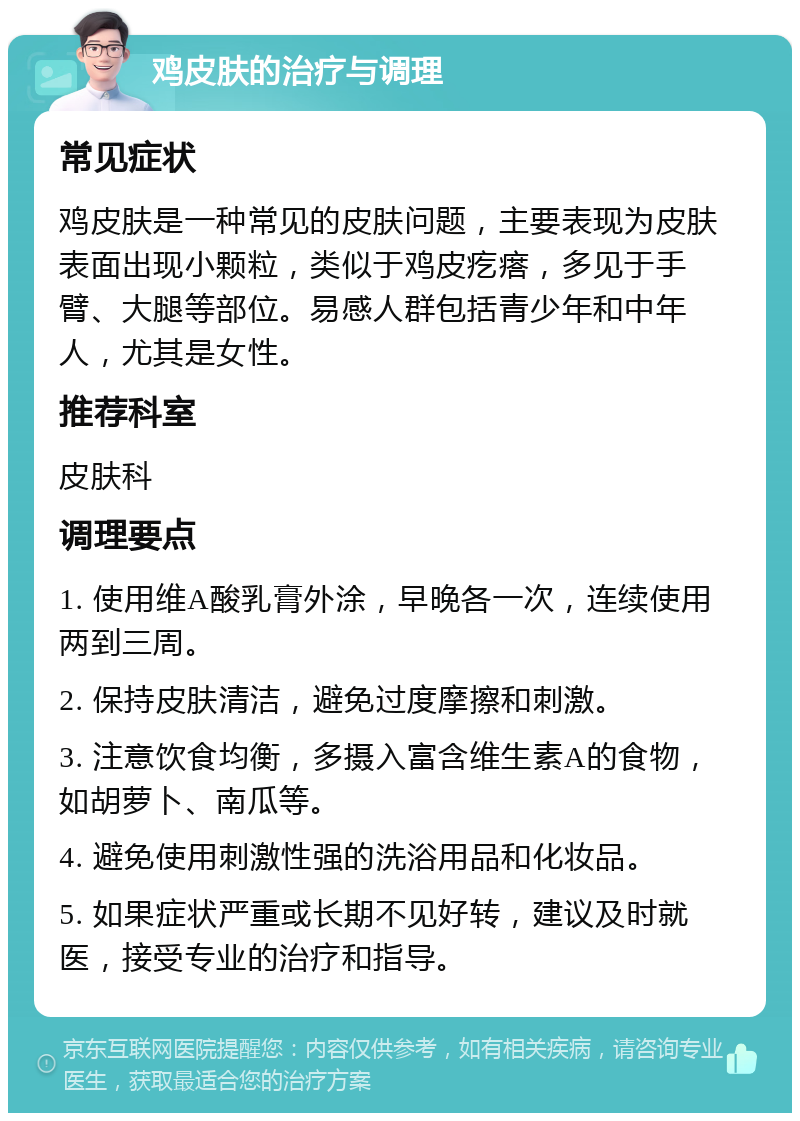 鸡皮肤的治疗与调理 常见症状 鸡皮肤是一种常见的皮肤问题，主要表现为皮肤表面出现小颗粒，类似于鸡皮疙瘩，多见于手臂、大腿等部位。易感人群包括青少年和中年人，尤其是女性。 推荐科室 皮肤科 调理要点 1. 使用维A酸乳膏外涂，早晚各一次，连续使用两到三周。 2. 保持皮肤清洁，避免过度摩擦和刺激。 3. 注意饮食均衡，多摄入富含维生素A的食物，如胡萝卜、南瓜等。 4. 避免使用刺激性强的洗浴用品和化妆品。 5. 如果症状严重或长期不见好转，建议及时就医，接受专业的治疗和指导。