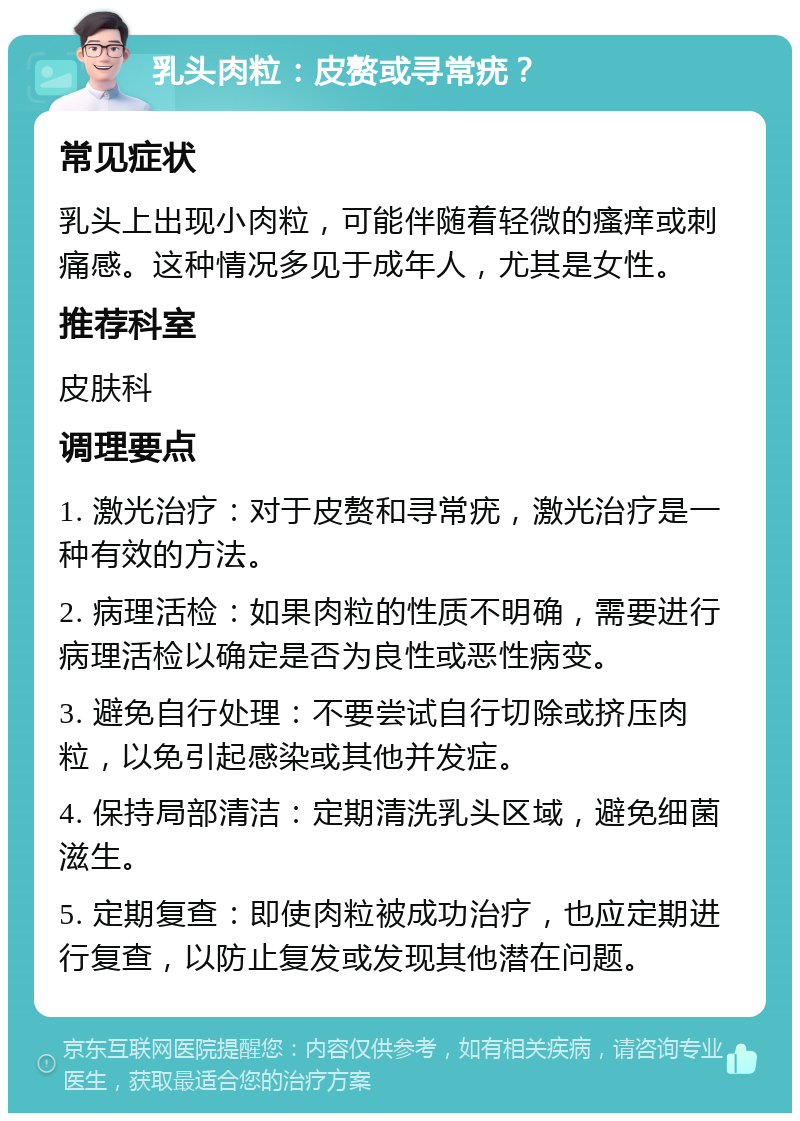 乳头肉粒：皮赘或寻常疣？ 常见症状 乳头上出现小肉粒，可能伴随着轻微的瘙痒或刺痛感。这种情况多见于成年人，尤其是女性。 推荐科室 皮肤科 调理要点 1. 激光治疗：对于皮赘和寻常疣，激光治疗是一种有效的方法。 2. 病理活检：如果肉粒的性质不明确，需要进行病理活检以确定是否为良性或恶性病变。 3. 避免自行处理：不要尝试自行切除或挤压肉粒，以免引起感染或其他并发症。 4. 保持局部清洁：定期清洗乳头区域，避免细菌滋生。 5. 定期复查：即使肉粒被成功治疗，也应定期进行复查，以防止复发或发现其他潜在问题。