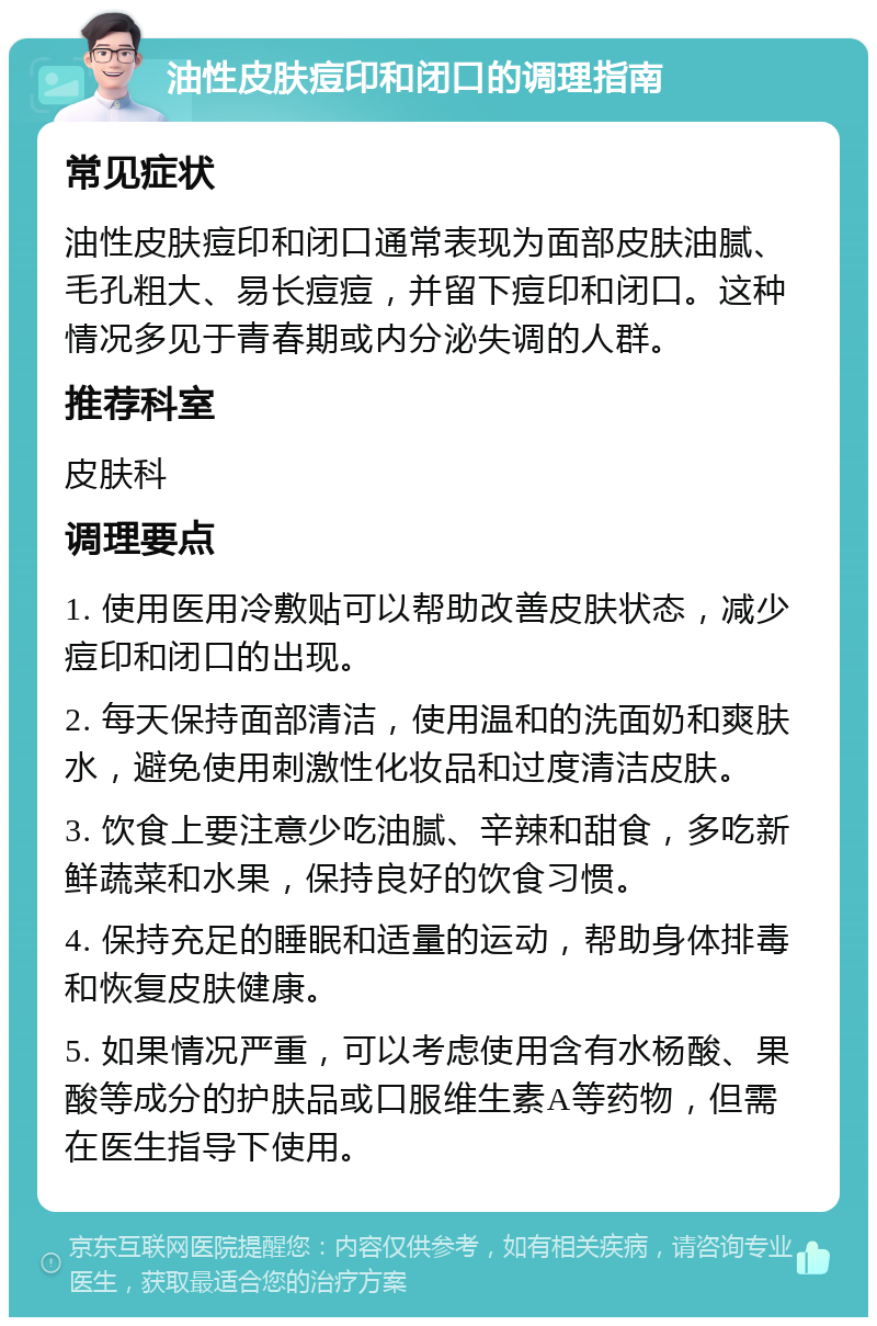 油性皮肤痘印和闭口的调理指南 常见症状 油性皮肤痘印和闭口通常表现为面部皮肤油腻、毛孔粗大、易长痘痘，并留下痘印和闭口。这种情况多见于青春期或内分泌失调的人群。 推荐科室 皮肤科 调理要点 1. 使用医用冷敷贴可以帮助改善皮肤状态，减少痘印和闭口的出现。 2. 每天保持面部清洁，使用温和的洗面奶和爽肤水，避免使用刺激性化妆品和过度清洁皮肤。 3. 饮食上要注意少吃油腻、辛辣和甜食，多吃新鲜蔬菜和水果，保持良好的饮食习惯。 4. 保持充足的睡眠和适量的运动，帮助身体排毒和恢复皮肤健康。 5. 如果情况严重，可以考虑使用含有水杨酸、果酸等成分的护肤品或口服维生素A等药物，但需在医生指导下使用。